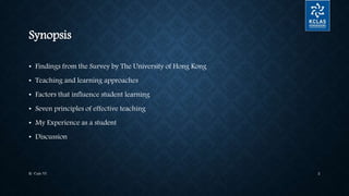 Synopsis
• Findings from the Survey by The University of Hong Kong
• Teaching and learning approaches
• Factors that influence student learning
• Seven principles of effective teaching
• My Experience as a student
• Discussion
K- Cafe VI 2
 