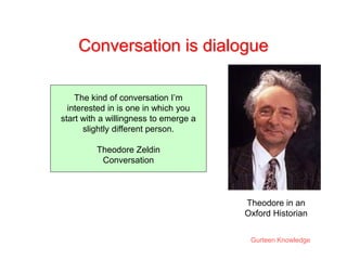 Gurteen Knowledge
Conversation is dialogue
The kind of conversation I’m
interested in is one in which you
start with a willingness to emerge a
slightly different person.
Theodore Zeldin
Conversation
Theodore in an
Oxford Historian
 
