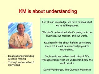 KM is about understanding For all our knowledge, we have no idea what we're talking about. We don't understand what's going on in our business, our market, and our world. KM shouldn’t be about helping us to know more. It should be about helping us to understand. So, how do we understand things? It's through stories that we understand how the world works. David Weinberger, The Cluetrain Manifesto Its about understanding & sense making Through conversation & storytelling 