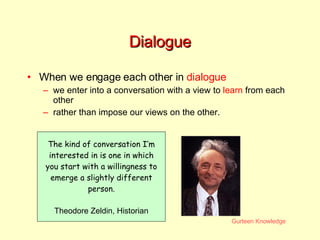 Dialogue When we engage each other in  dialogue we enter into a conversation with a view to  learn  from each other rather than impose our views on the other. The kind of conversation I’m interested in is one in which you start with a willingness to emerge a slightly different person. Theodore Zeldin, Historian 