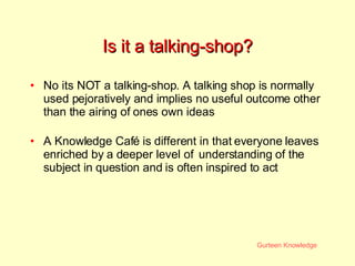 Is it a talking-shop? No its NOT a talking-shop. A talking shop is normally used pejoratively and implies no useful outcome other than the airing of ones own ideas A Knowledge Caf é  is different in that everyone leaves enriched by a deeper level of  understanding of the subject in question and is often inspired to act 