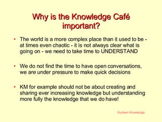 Why is the Knowledge Caf é  important? The world is a more complex place than it used to be - at times even chaotic - it is not always clear what is going on - we need to take time to UNDERSTAND  We do not find the time to have open conversations, we are under pressure to make quick decisions KM for example should not be about creating and sharing ever increasing knowledge but understanding more fully the knowledge that we do have! 