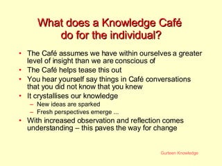 What does a Knowledge Café  do for the individual? The Caf é assumes we have within ourselves a greater level of insight than we are conscious of The  Caf é  helps tease this out You hear yourself say things in Café conversations that you did not know that you knew  It crystallises our knowledge New ideas are sparked Fresh perspectives emerge ... With increased observation and reflection comes understanding – this paves the way for change 