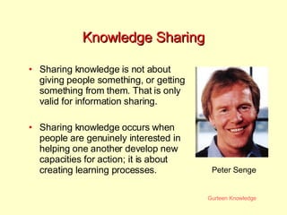 Knowledge Sharing Sharing knowledge is not about giving people something, or getting something from them. That is only valid for information sharing. Sharing knowledge occurs when people are genuinely interested in helping one another develop new capacities for action; it is about creating learning processes.  Peter Senge 