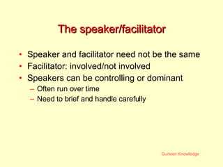 The speaker/facilitator Speaker and facilitator need not be the same Facilitator: involved/not involved Speakers can be controlling or dominant Often run over time Need to brief and handle carefully 