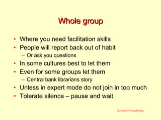 Whole group Where you need facilitation skills People will report back out of habit Or ask you questions In some cultures best to let them Even for some groups let them Central bank librarians story Unless in expert mode do not join in too much Tolerate silence – pause and wait 