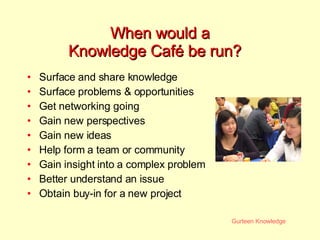 When would a  Knowledge Café be run? Surface and share knowledge  Surface problems & opportunities Get networking going Gain new perspectives Gain new ideas Help form a team or community Gain insight into a complex problem Better understand an issue Obtain buy-in for a new project 