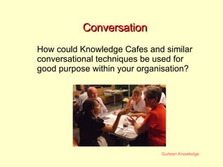 Conversation How could Knowledge Cafes and similar conversational techniques be used for good purpose within your organisation? 