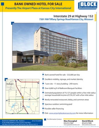 BANK OWNED HOTEL FOR SALE
                Presently The Airport Plaza at Kansas City International

                                                                                                                                                                      Interstate 29 at Highway 152
                                                                                                                                      7301 NW Tiffany Springs Road Kansas City, Missouri




                                                                                                                                           Bank owned hotel for sale - $32,000 per key

                                                            435   Ferrelview
                                                                  Ferrelview                                                               Excellent visibility, signage, and market identity
                                                 29


                                                                                                                                291

                    KCI Airport                                                                                                            7 acre site - 11 story building - 249 rooms
                                                                              NW       108TH   ST
                                                                                                                                           Over 6,800 sq ft of Ballroom/Banquet Facilities
                                                                                                               N
                                                                                                           GREEN HILLS
                                                  N AMITY




                                                                   29
                                                                                                                                           Estimated population of 75,127 people within a five mile radius
                                                  AVE




                                                                                                           RD




                                                                                                                                           average household income of $76,337 with a five mile radius
                                                  NW TIFFANY SPRINGS RD
                                                  NW TIFFANY SPRINGS RD
                                                  NW TIFFANY SPRINGS RD
                                                  NW TIFFANY SPRINGS RD
                                                  NW TIFFANY SPRINGS RD
                           N CHILDRESS




                    152
                                                                                                         152
                                                                                                                                           Newly renovated restaurant, lobby, and common areas
                                                                   N
                                                                   CONGRESS
                           AVE




                                         Weatherby Lake
                                         Weatherby Lake
                                                                                                                                           Spacious outdoor swimming pool
                                                                                   9
                                                                   AVE




                                                                               Platte Woods
                                                                               Platte Woods

                                                                                                                                          Possible seller financing
               W
                Y




                    45
                                         45                                                         45                                    Click www.airportplazakansascity.com for more information


                                                                                                                                                 For Information Contact:
      BLOCK & COMPANY, INC., Realtors                                                                                    816.753.6000                                                                Max Kosoglad                                             David Block
      In the Skelly Building on the Country Club Plaza                                                                                                                                               816.412.7363                                             816.412.7400
      605 West 47th Street, Suite 200, Kansas City, Missouri 64112                                                                                                                                   mkosoglad@blockandco.com                                 dblock@blockandco.com
All information furnished regarding property for sale or lease is from sources deemed reliable, but no warranty or representation is made as to the accuracy thereof and the same is subject to errors, omissions, changes of prices, rental or other conditions, prior sale or lease or withdrawal without notice.
 