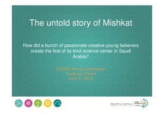 The untold story of Mishkat

How did a bunch of passionate creative young believers
   create the first of its kind science center in Saudi
                           Arabia?

               ECSITE Annual Conference
                   Toulouse, France
                    June 31, 2012
 