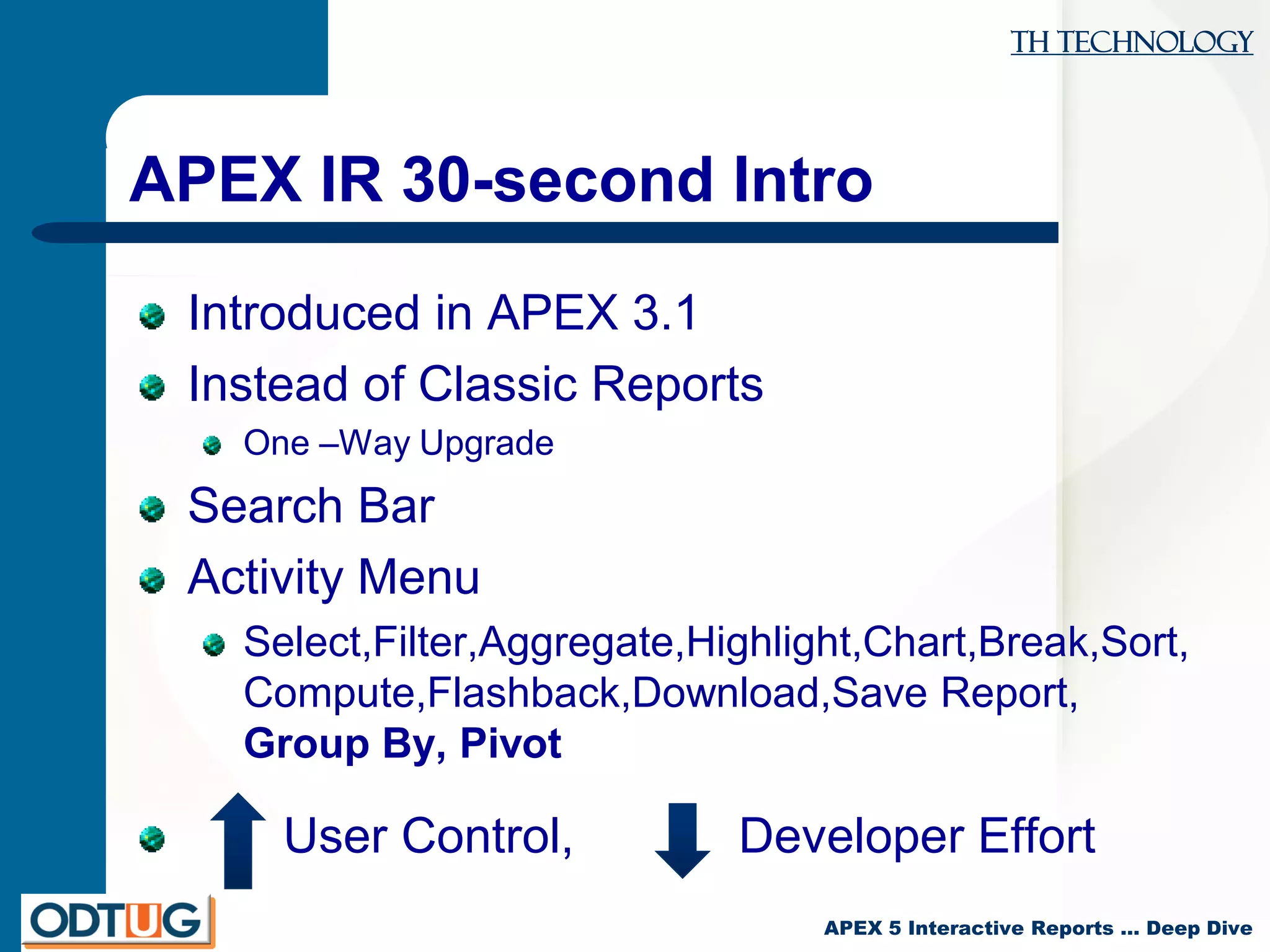 TH Technology
APEX 5 Interactive Reports … Deep Dive
APEX IR 30-second Intro
Introduced in APEX 3.1
Instead of Classic Reports
One –Way Upgrade
Search Bar
Activity Menu
Select,Filter,Aggregate,Highlight,Chart,Break,Sort,
Compute,Flashback,Download,Save Report,
Group By, Pivot
User Control, Developer Effort
 