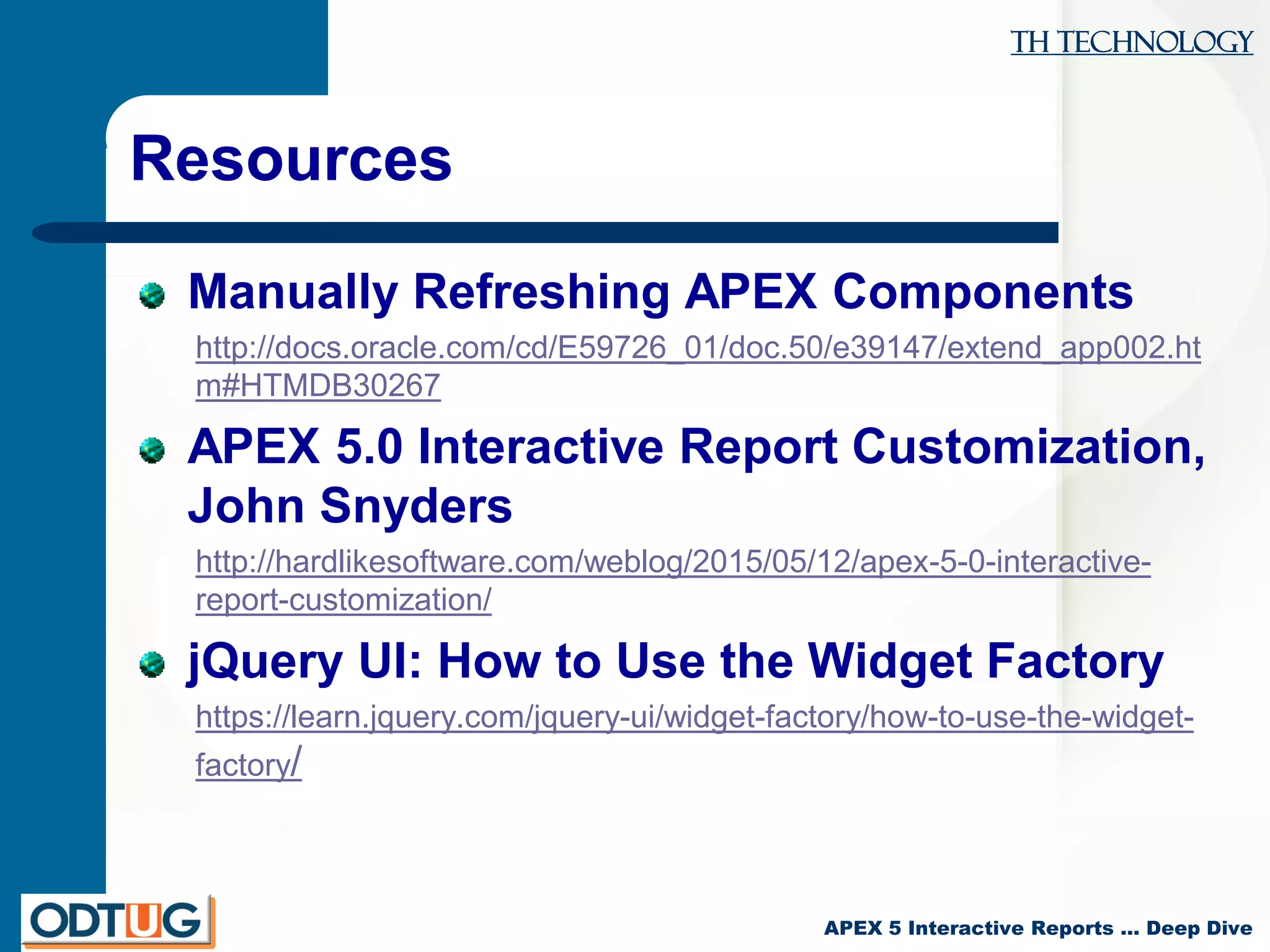 TH Technology
APEX 5 Interactive Reports … Deep Dive
Resources
Manually Refreshing APEX Components
http://docs.oracle.com/cd/E59726_01/doc.50/e39147/extend_app002.ht
m#HTMDB30267
APEX 5.0 Interactive Report Customization,
John Snyders
http://hardlikesoftware.com/weblog/2015/05/12/apex-5-0-interactive-
report-customization/
jQuery UI: How to Use the Widget Factory
https://learn.jquery.com/jquery-ui/widget-factory/how-to-use-the-widget-
factory/
 