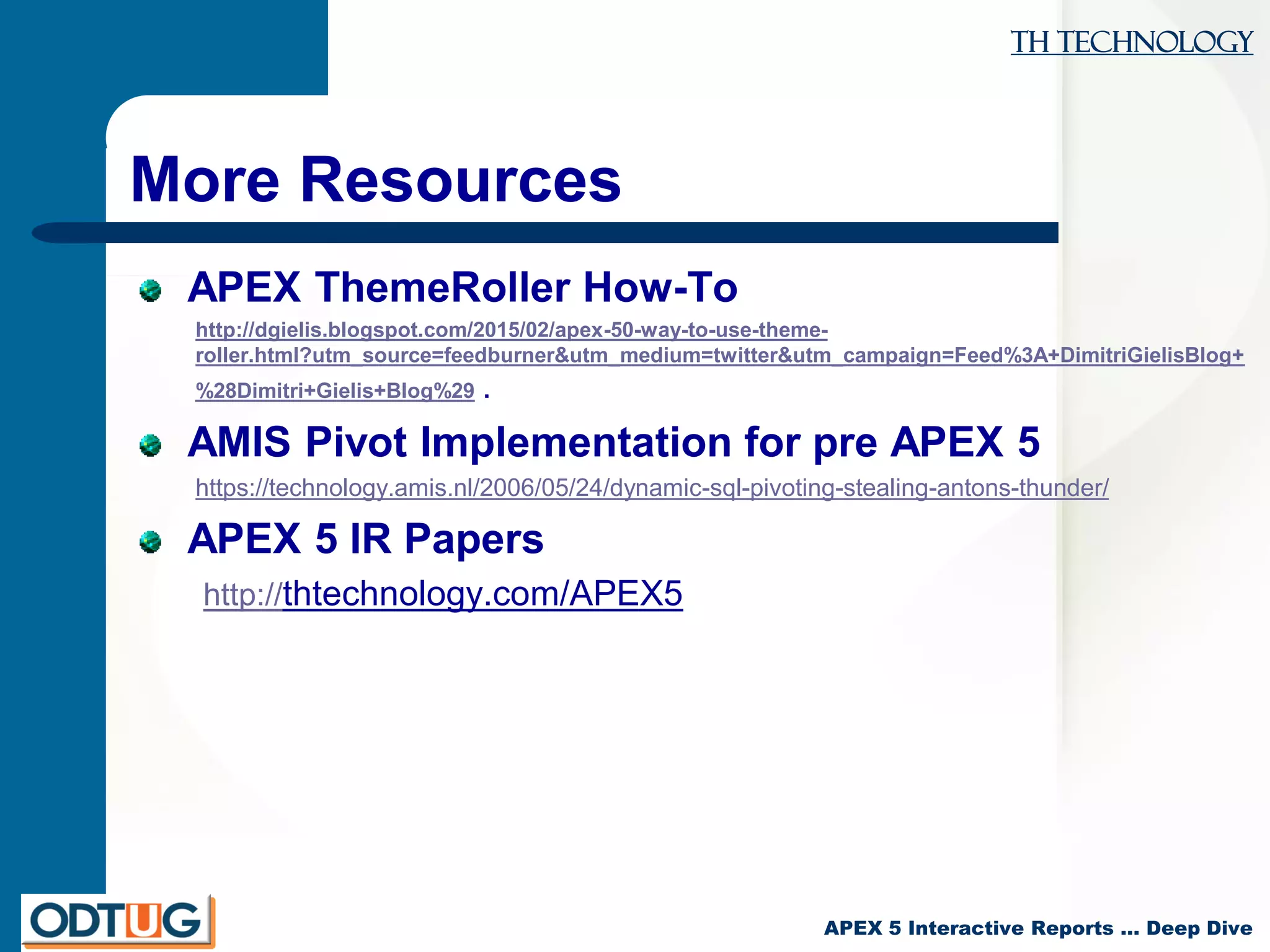 TH Technology
APEX 5 Interactive Reports … Deep Dive
More Resources
APEX ThemeRoller How-To
http://dgielis.blogspot.com/2015/02/apex-50-way-to-use-theme-
roller.html?utm_source=feedburner&utm_medium=twitter&utm_campaign=Feed%3A+DimitriGielisBlog+
%28Dimitri+Gielis+Blog%29 .
AMIS Pivot Implementation for pre APEX 5
https://technology.amis.nl/2006/05/24/dynamic-sql-pivoting-stealing-antons-thunder/
APEX 5 IR Papers
http://thtechnology.com/APEX5
 