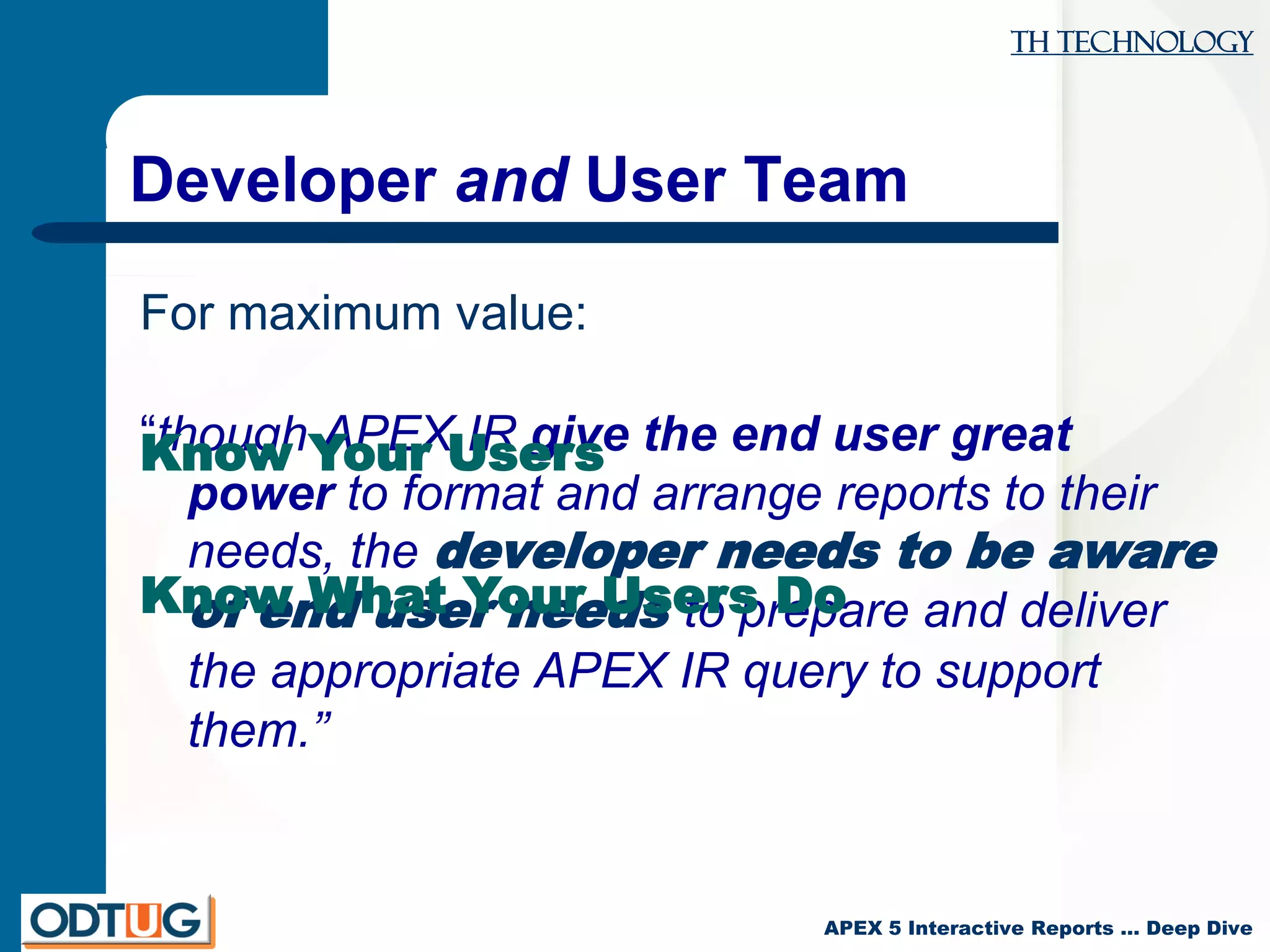 TH Technology
APEX 5 Interactive Reports … Deep Dive
Developer and User Team
“though APEX IR give the end user great
power to format and arrange reports to their
needs, the developer needs to be aware
of end user needs to prepare and deliver
the appropriate APEX IR query to support
them.”
For maximum value:
Know Your Users
Know What Your Users Do
 