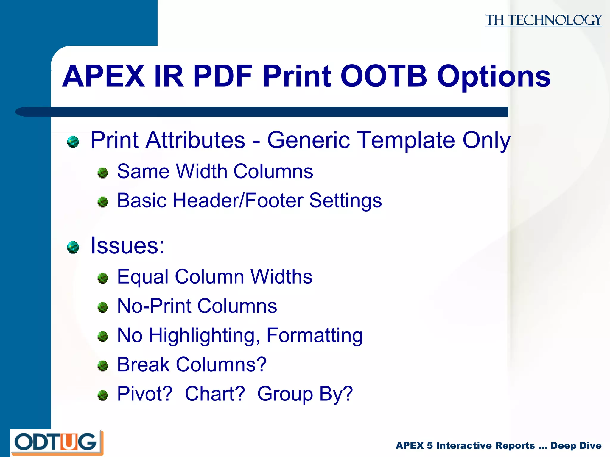 TH Technology
APEX 5 Interactive Reports … Deep Dive
APEX IR PDF Print OOTB Options
Print Attributes - Generic Template Only
Same Width Columns
Basic Header/Footer Settings
Issues:
Equal Column Widths
No-Print Columns
No Highlighting, Formatting
Break Columns?
Pivot? Chart? Group By?
 
