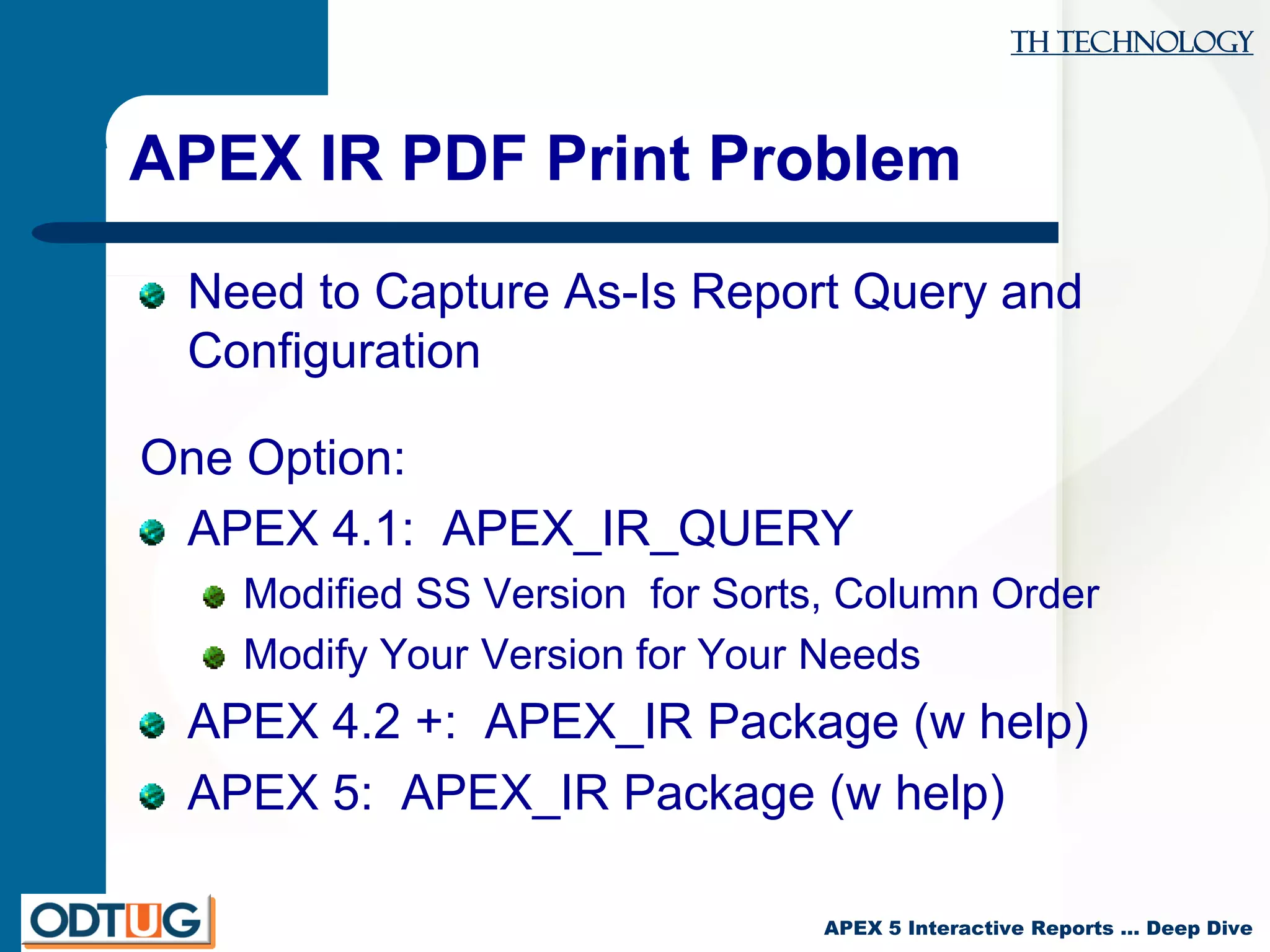 TH Technology
APEX 5 Interactive Reports … Deep Dive
APEX IR PDF Print Problem
Need to Capture As-Is Report Query and
Configuration
One Option:
APEX 4.1: APEX_IR_QUERY
Modified SS Version for Sorts, Column Order
Modify Your Version for Your Needs
APEX 4.2 +: APEX_IR Package (w help)
APEX 5: APEX_IR Package (w help)
 