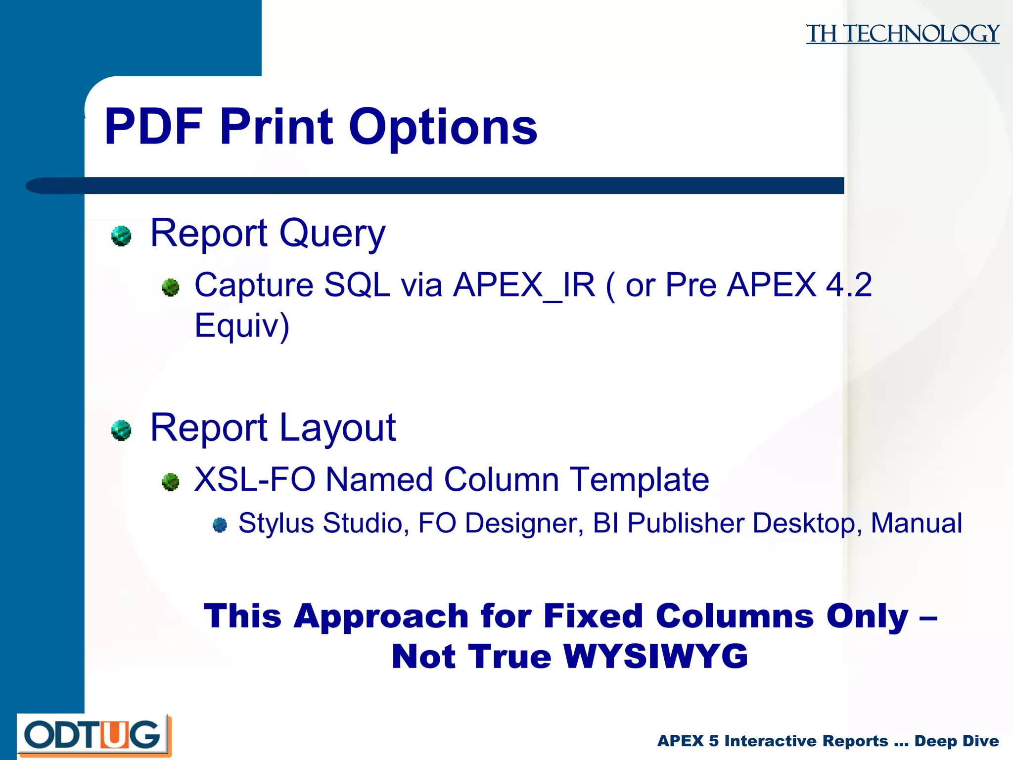 TH Technology
APEX 5 Interactive Reports … Deep Dive
PDF Print Options
Report Query
Capture SQL via APEX_IR ( or Pre APEX 4.2
Equiv)
Report Layout
XSL-FO Named Column Template
Stylus Studio, FO Designer, BI Publisher Desktop, Manual
This Approach for Fixed Columns Only –
Not True WYSIWYG
 