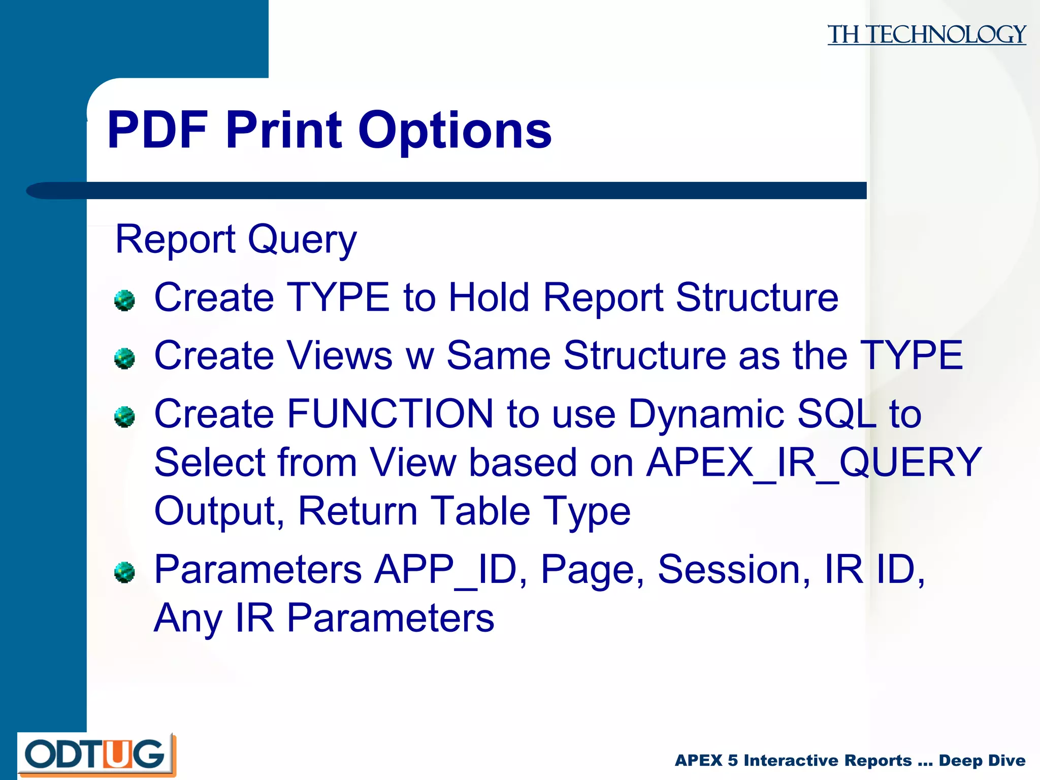 TH Technology
APEX 5 Interactive Reports … Deep Dive
PDF Print Options
Report Query
Create TYPE to Hold Report Structure
Create Views w Same Structure as the TYPE
Create FUNCTION to use Dynamic SQL to
Select from View based on APEX_IR_QUERY
Output, Return Table Type
Parameters APP_ID, Page, Session, IR ID,
Any IR Parameters
 
