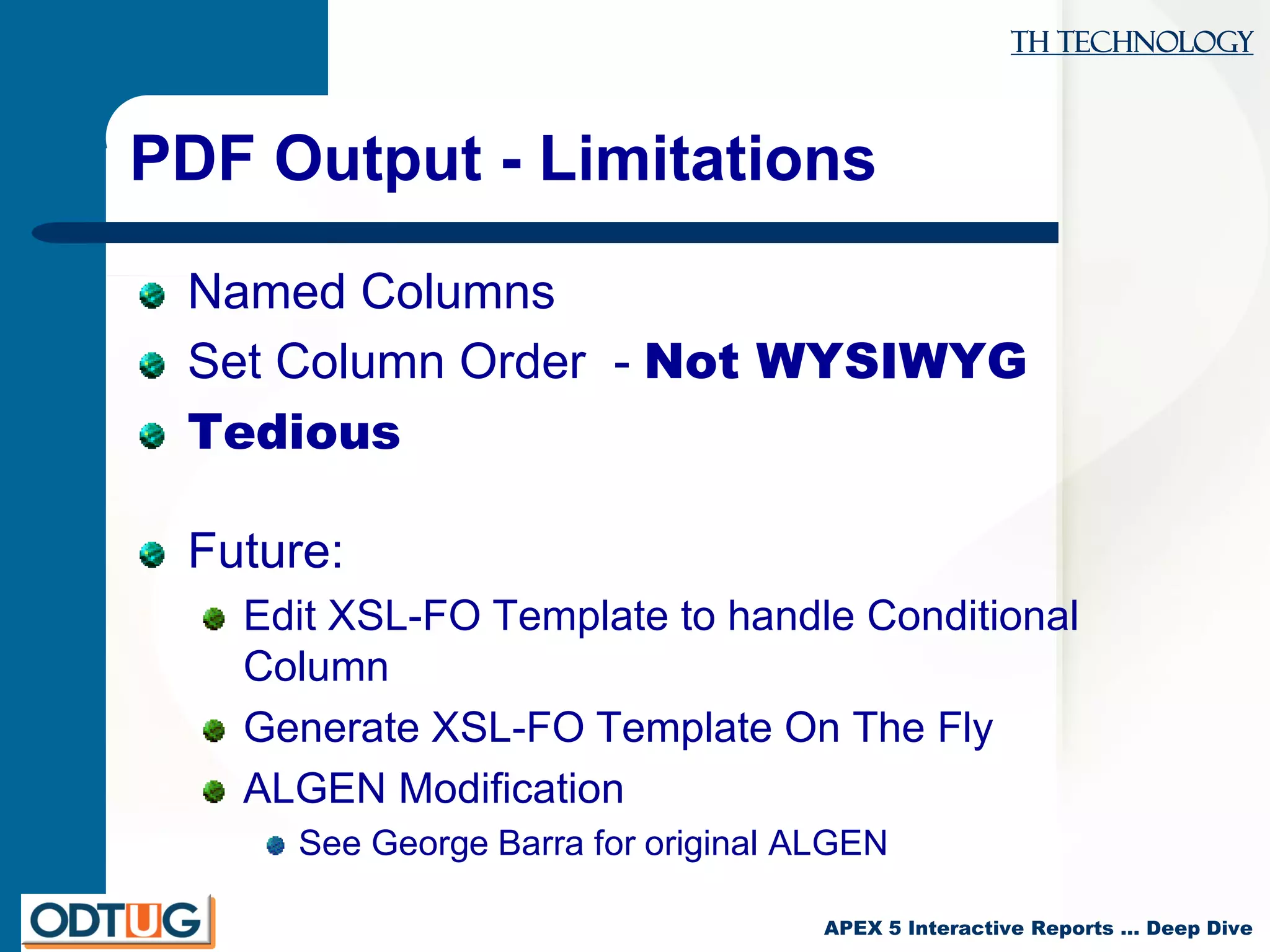 TH Technology
APEX 5 Interactive Reports … Deep Dive
PDF Output - Limitations
Named Columns
Set Column Order - Not WYSIWYG
Tedious
Future:
Edit XSL-FO Template to handle Conditional
Column
Generate XSL-FO Template On The Fly
ALGEN Modification
See George Barra for original ALGEN
 