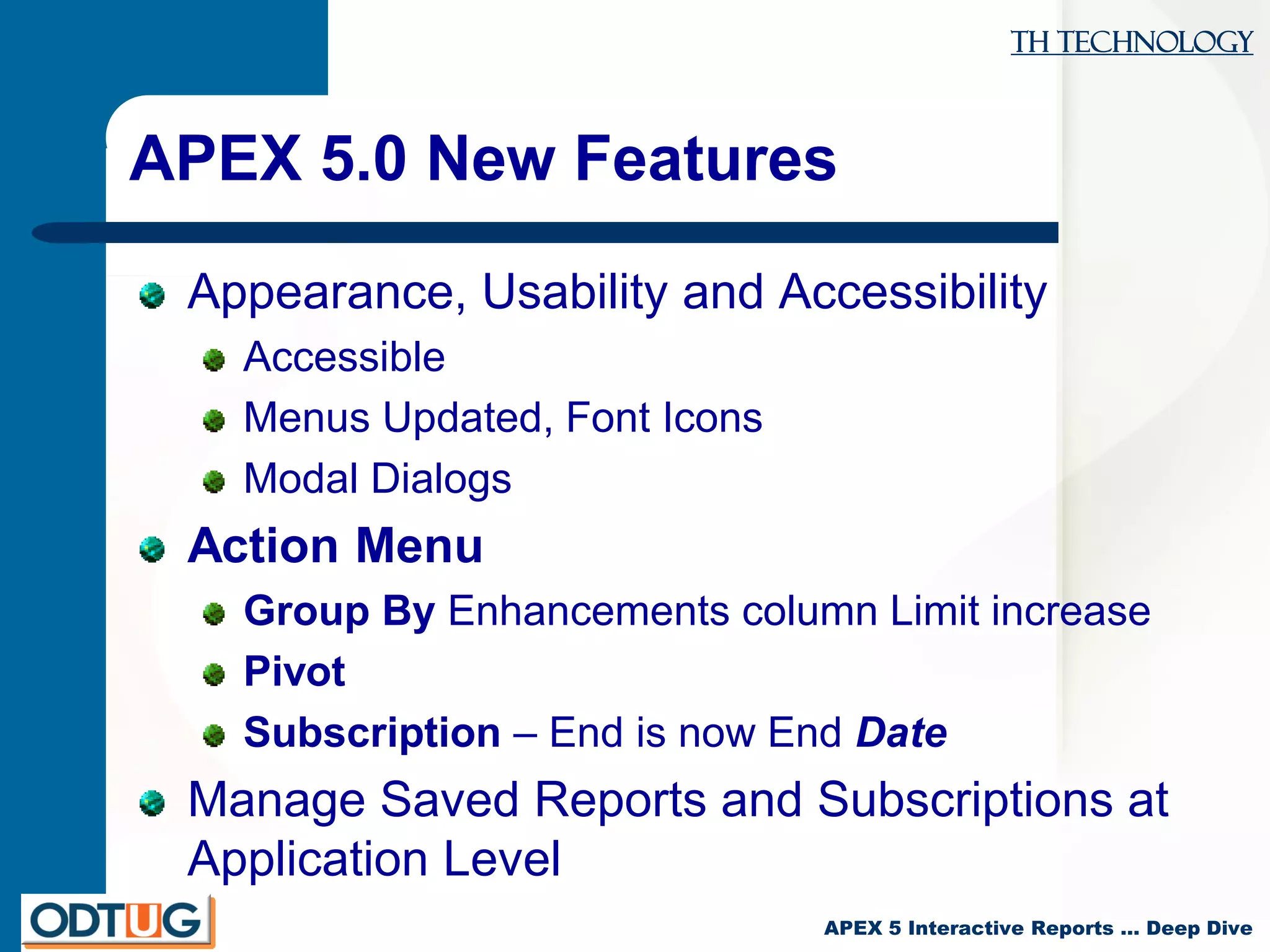 TH Technology
APEX 5 Interactive Reports … Deep Dive
APEX 5.0 New Features
Appearance, Usability and Accessibility
Accessible
Menus Updated, Font Icons
Modal Dialogs
Action Menu
Group By Enhancements column Limit increase
Pivot
Subscription – End is now End Date
Manage Saved Reports and Subscriptions at
Application Level
 