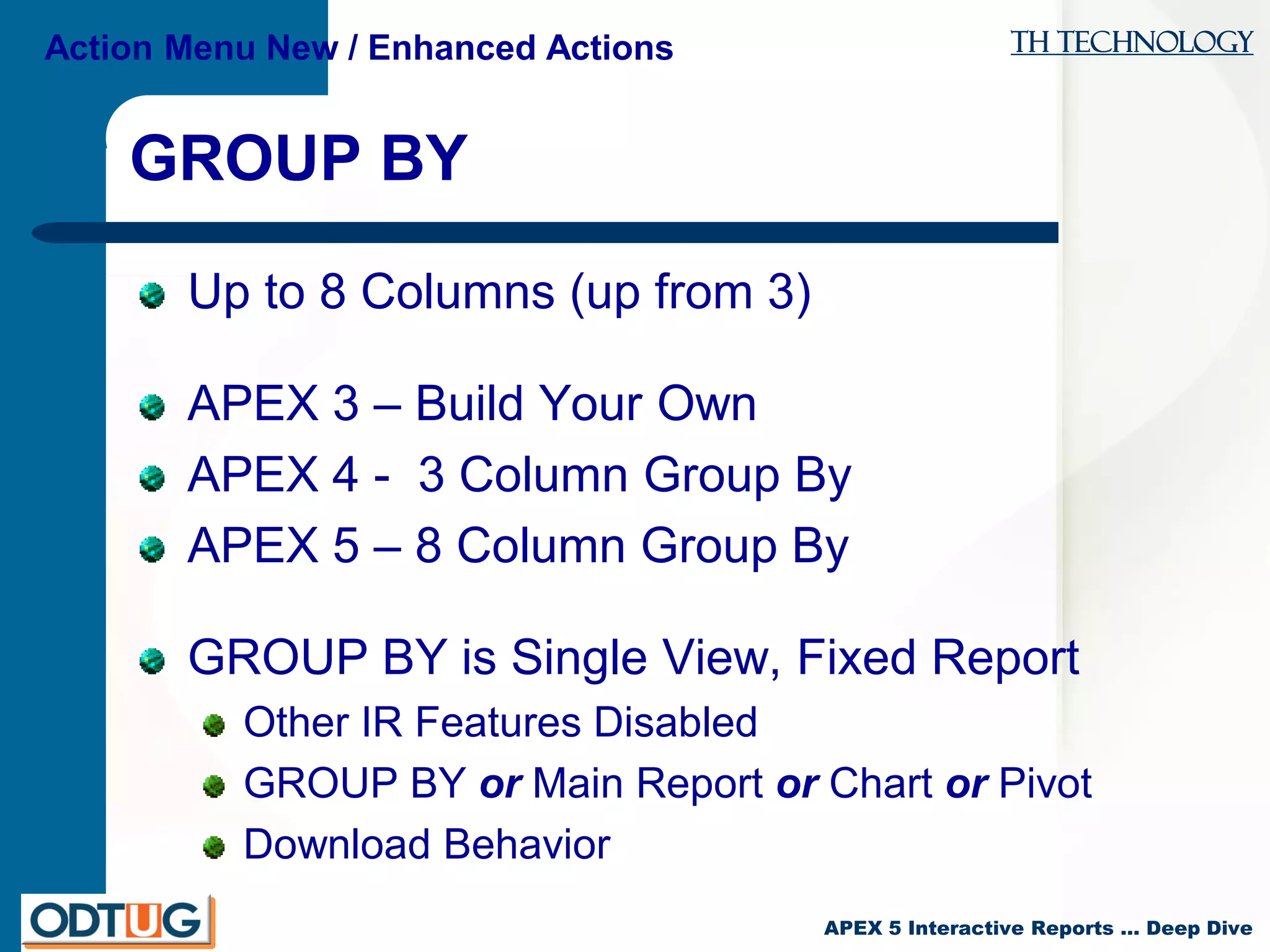 TH Technology
APEX 5 Interactive Reports … Deep Dive
GROUP BY
Up to 8 Columns (up from 3)
APEX 3 – Build Your Own
APEX 4 - 3 Column Group By
APEX 5 – 8 Column Group By
GROUP BY is Single View, Fixed Report
Other IR Features Disabled
GROUP BY or Main Report or Chart or Pivot
Download Behavior
Action Menu New / Enhanced Actions
 