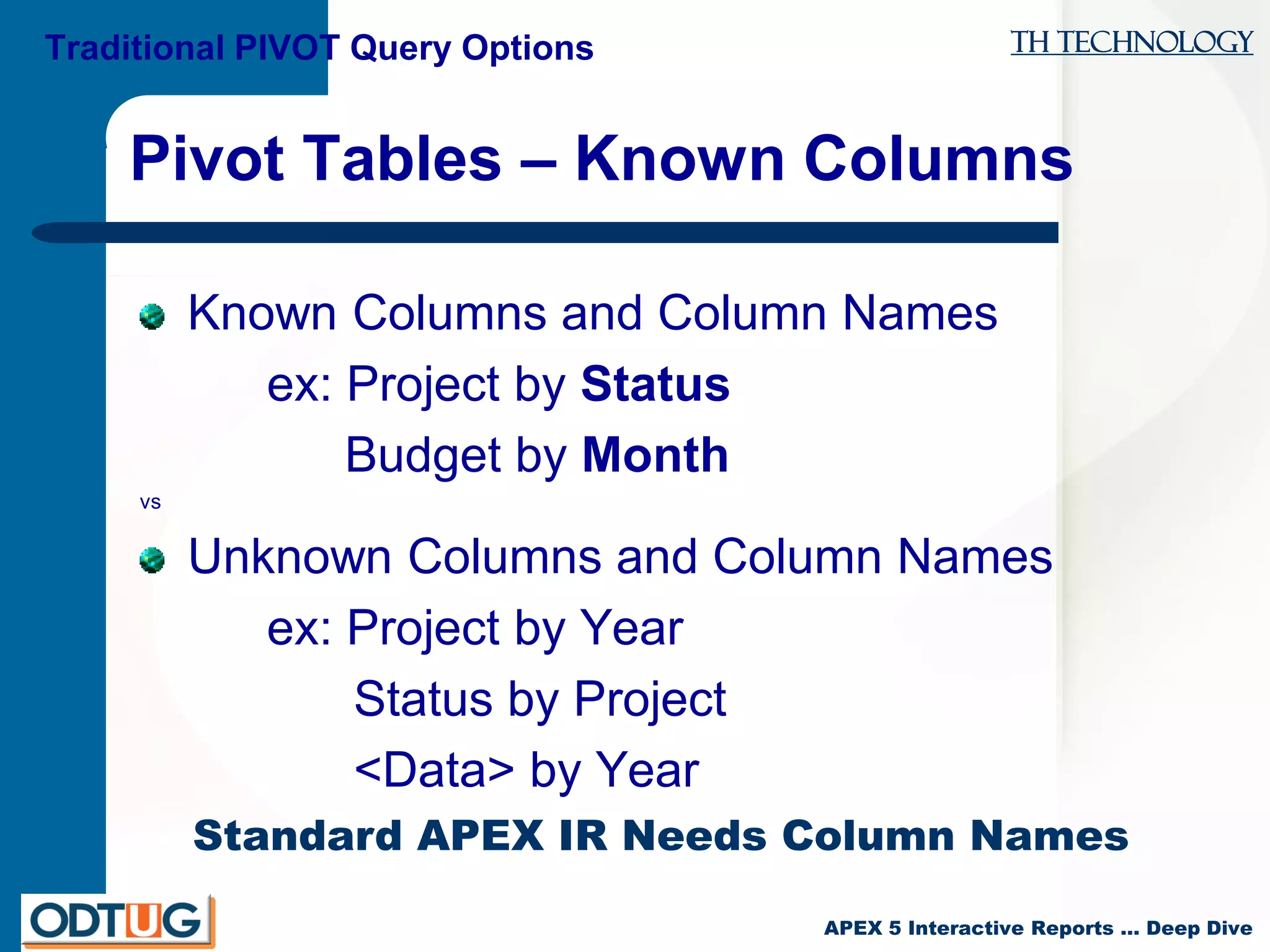 TH Technology
APEX 5 Interactive Reports … Deep Dive
Pivot Tables – Known Columns
Known Columns and Column Names
ex: Project by Status
Budget by Month
vs
Unknown Columns and Column Names
ex: Project by Year
Status by Project
<Data> by Year
Standard APEX IR Needs Column Names
Traditional PIVOT Query Options
 