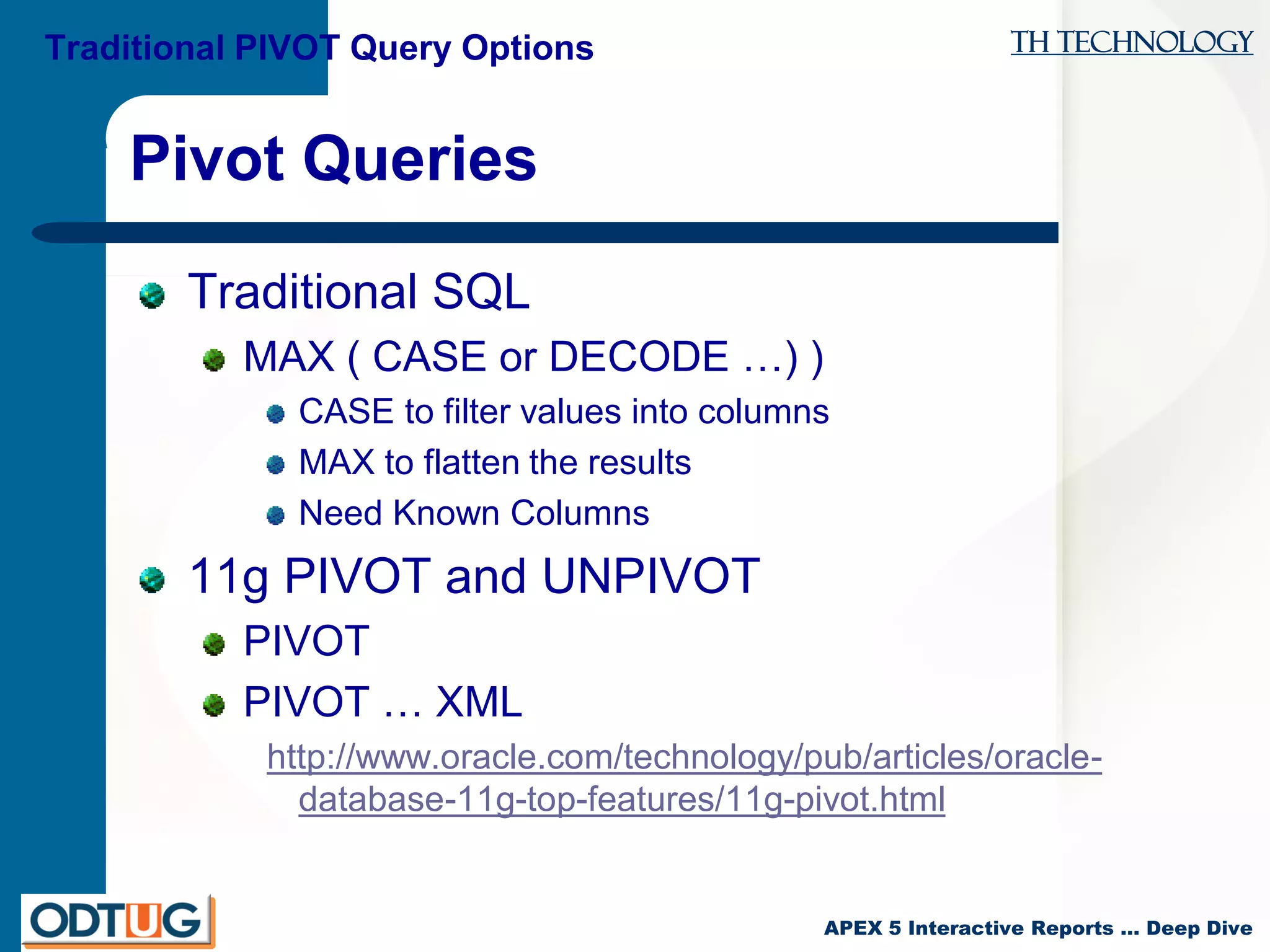 TH Technology
APEX 5 Interactive Reports … Deep Dive
Pivot Queries
Traditional SQL
MAX ( CASE or DECODE …) )
CASE to filter values into columns
MAX to flatten the results
Need Known Columns
11g PIVOT and UNPIVOT
PIVOT
PIVOT … XML
http://www.oracle.com/technology/pub/articles/oracle-
database-11g-top-features/11g-pivot.html
Traditional PIVOT Query Options
 