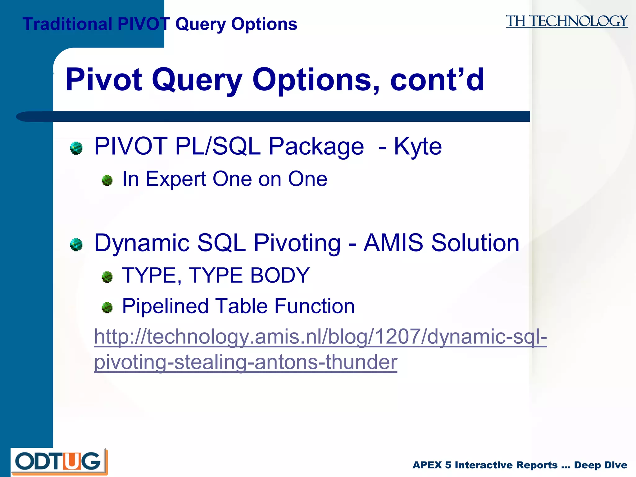 TH Technology
APEX 5 Interactive Reports … Deep Dive
Pivot Query Options, cont’d
PIVOT PL/SQL Package - Kyte
In Expert One on One
Dynamic SQL Pivoting - AMIS Solution
TYPE, TYPE BODY
Pipelined Table Function
http://technology.amis.nl/blog/1207/dynamic-sql-
pivoting-stealing-antons-thunder
Traditional PIVOT Query Options
 