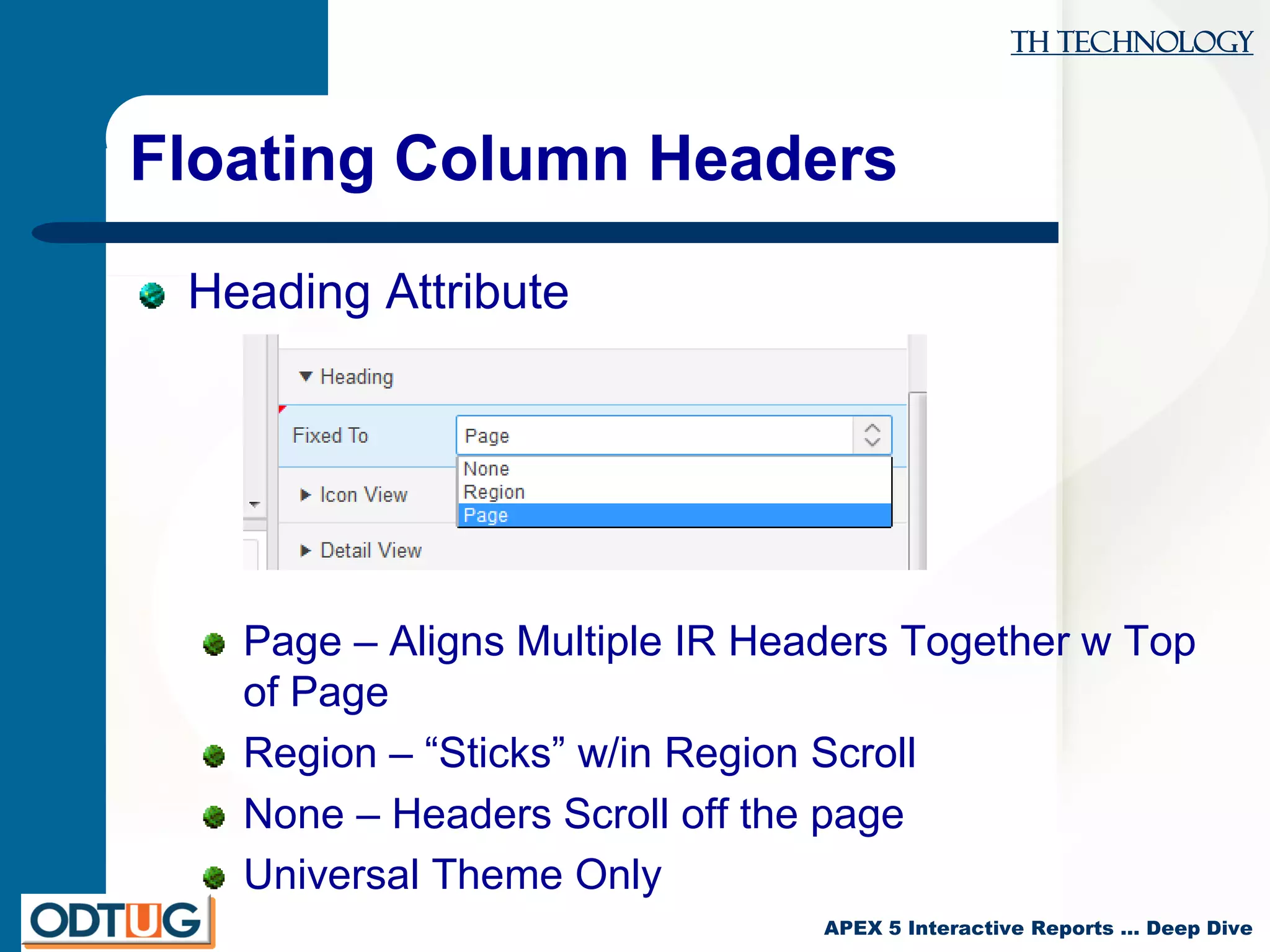TH Technology
APEX 5 Interactive Reports … Deep Dive
Floating Column Headers
Heading Attribute
Page – Aligns Multiple IR Headers Together w Top
of Page
Region – “Sticks” w/in Region Scroll
None – Headers Scroll off the page
Universal Theme Only
 