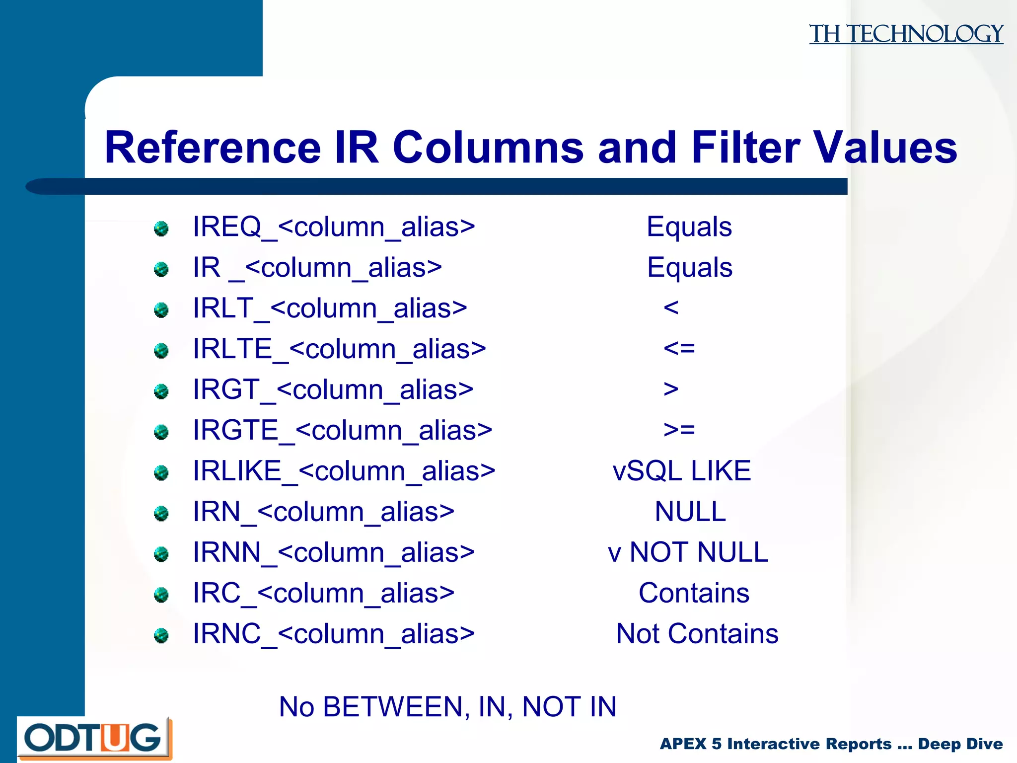 TH Technology
APEX 5 Interactive Reports … Deep Dive
Reference IR Columns and Filter Values
IREQ_<column_alias> Equals
IR _<column_alias> Equals
IRLT_<column_alias> <
IRLTE_<column_alias> <=
IRGT_<column_alias> >
IRGTE_<column_alias> >=
IRLIKE_<column_alias> vSQL LIKE
IRN_<column_alias> NULL
IRNN_<column_alias> v NOT NULL
IRC_<column_alias> Contains
IRNC_<column_alias> Not Contains
No BETWEEN, IN, NOT IN
 