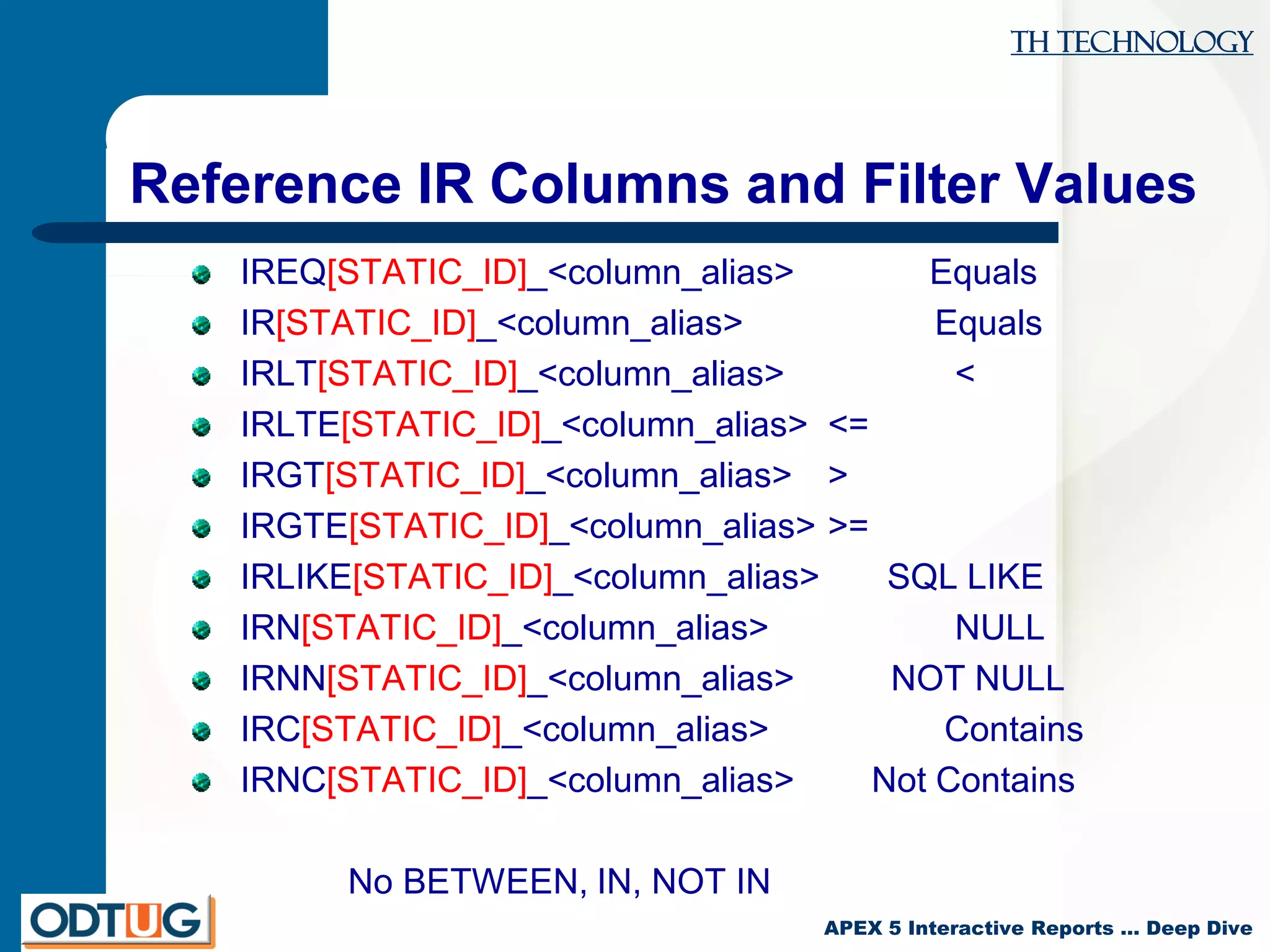TH Technology
APEX 5 Interactive Reports … Deep Dive
Reference IR Columns and Filter Values
IREQ[STATIC_ID]_<column_alias> Equals
IR[STATIC_ID]_<column_alias> Equals
IRLT[STATIC_ID]_<column_alias> <
IRLTE[STATIC_ID]_<column_alias> <=
IRGT[STATIC_ID]_<column_alias> >
IRGTE[STATIC_ID]_<column_alias> >=
IRLIKE[STATIC_ID]_<column_alias> SQL LIKE
IRN[STATIC_ID]_<column_alias> NULL
IRNN[STATIC_ID]_<column_alias> NOT NULL
IRC[STATIC_ID]_<column_alias> Contains
IRNC[STATIC_ID]_<column_alias> Not Contains
No BETWEEN, IN, NOT IN
 