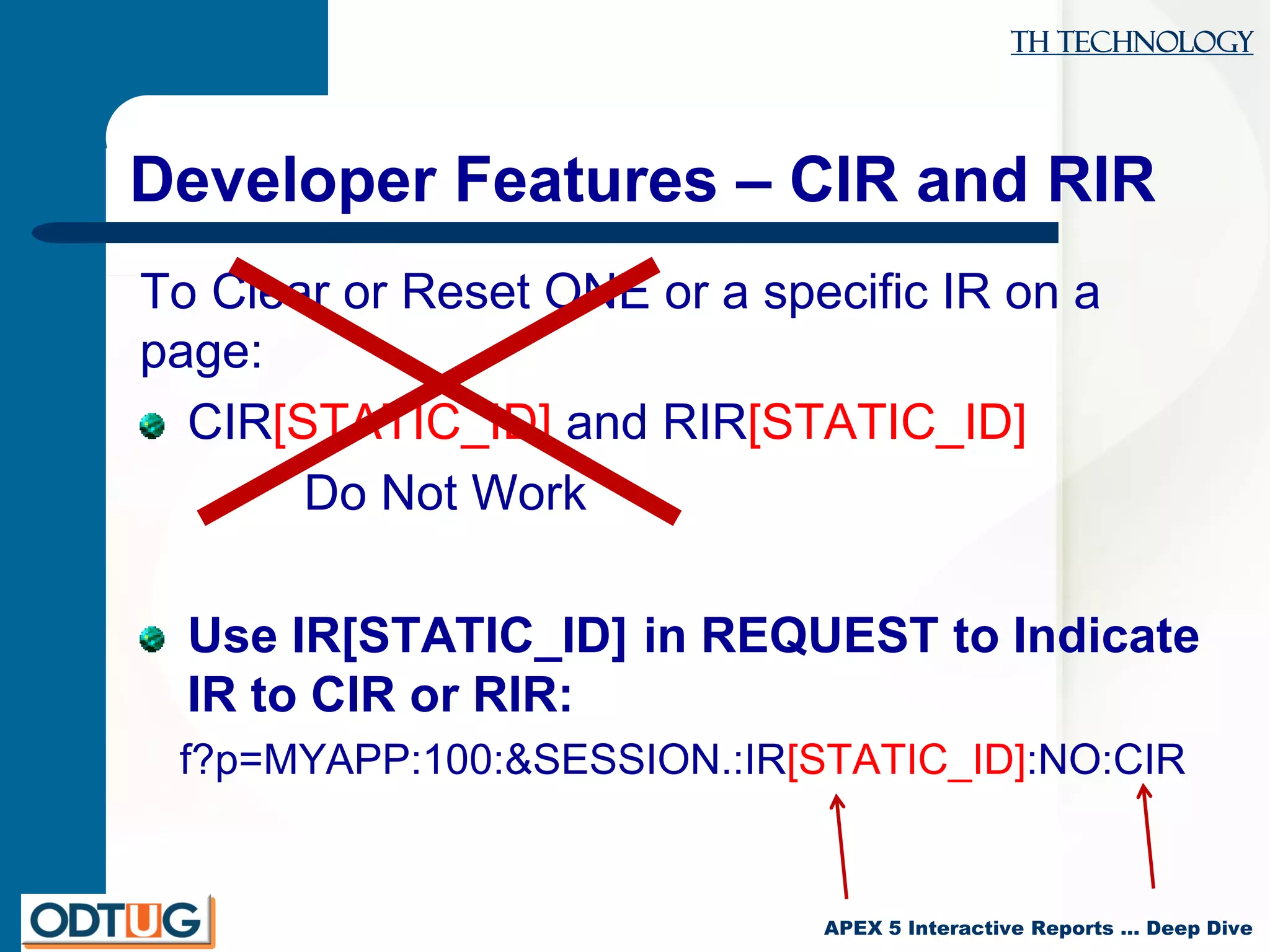 TH Technology
APEX 5 Interactive Reports … Deep Dive
Developer Features – CIR and RIR
To Clear or Reset ONE or a specific IR on a
page:
CIR[STATIC_ID] and RIR[STATIC_ID]
Do Not Work
Use IR[STATIC_ID] in REQUEST to Indicate
IR to CIR or RIR:
f?p=MYAPP:100:&SESSION.:IR[STATIC_ID]:NO:CIR
 