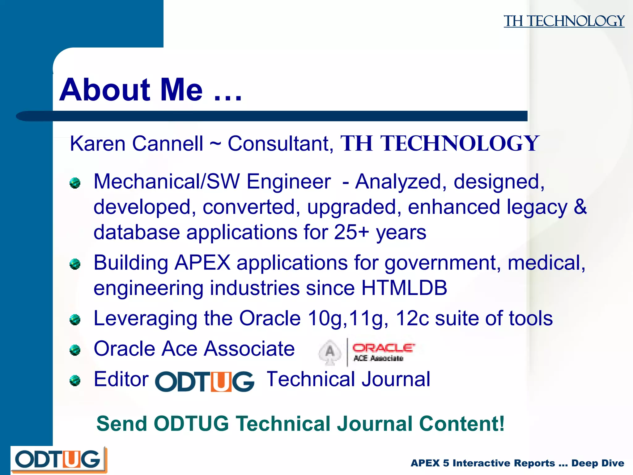 TH Technology
APEX 5 Interactive Reports … Deep Dive
About Me …
Karen Cannell ~ Consultant, TH Technology
Mechanical/SW Engineer - Analyzed, designed,
developed, converted, upgraded, enhanced legacy &
database applications for 25+ years
Building APEX applications for government, medical,
engineering industries since HTMLDB
Leveraging the Oracle 10g,11g, 12c suite of tools
Oracle Ace Associate
Editor, Technical Journal
Send ODTUG Technical Journal Content!
 