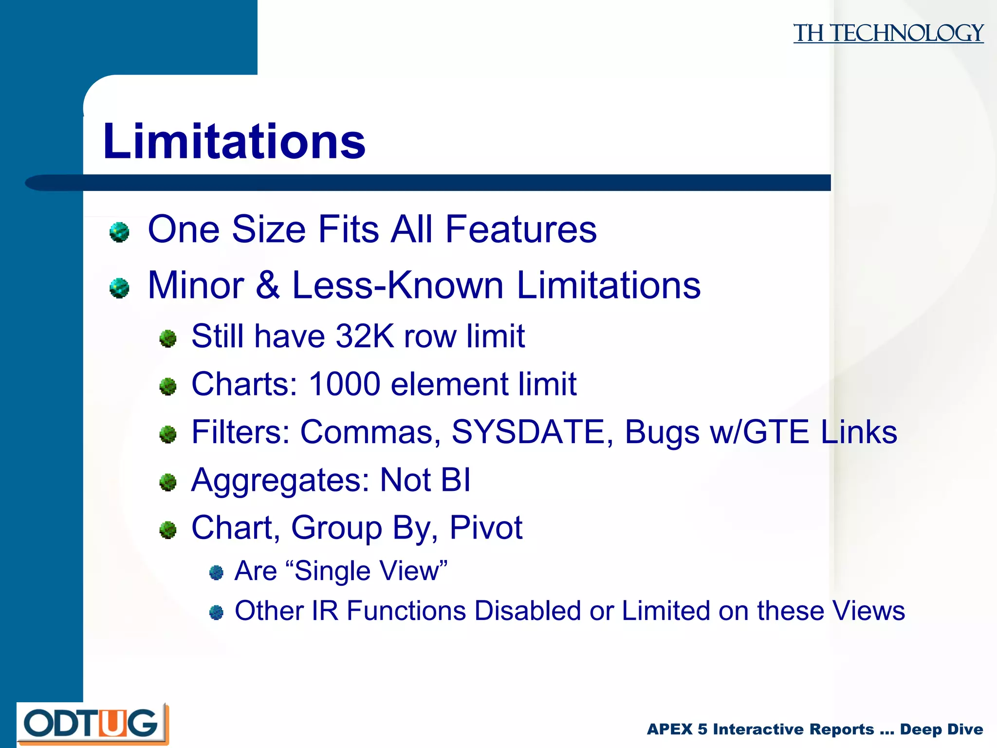 TH Technology
APEX 5 Interactive Reports … Deep Dive
Limitations
One Size Fits All Features
Minor & Less-Known Limitations
Still have 32K row limit
Charts: 1000 element limit
Filters: Commas, SYSDATE, Bugs w/GTE Links
Aggregates: Not BI
Chart, Group By, Pivot
Are “Single View”
Other IR Functions Disabled or Limited on these Views
 