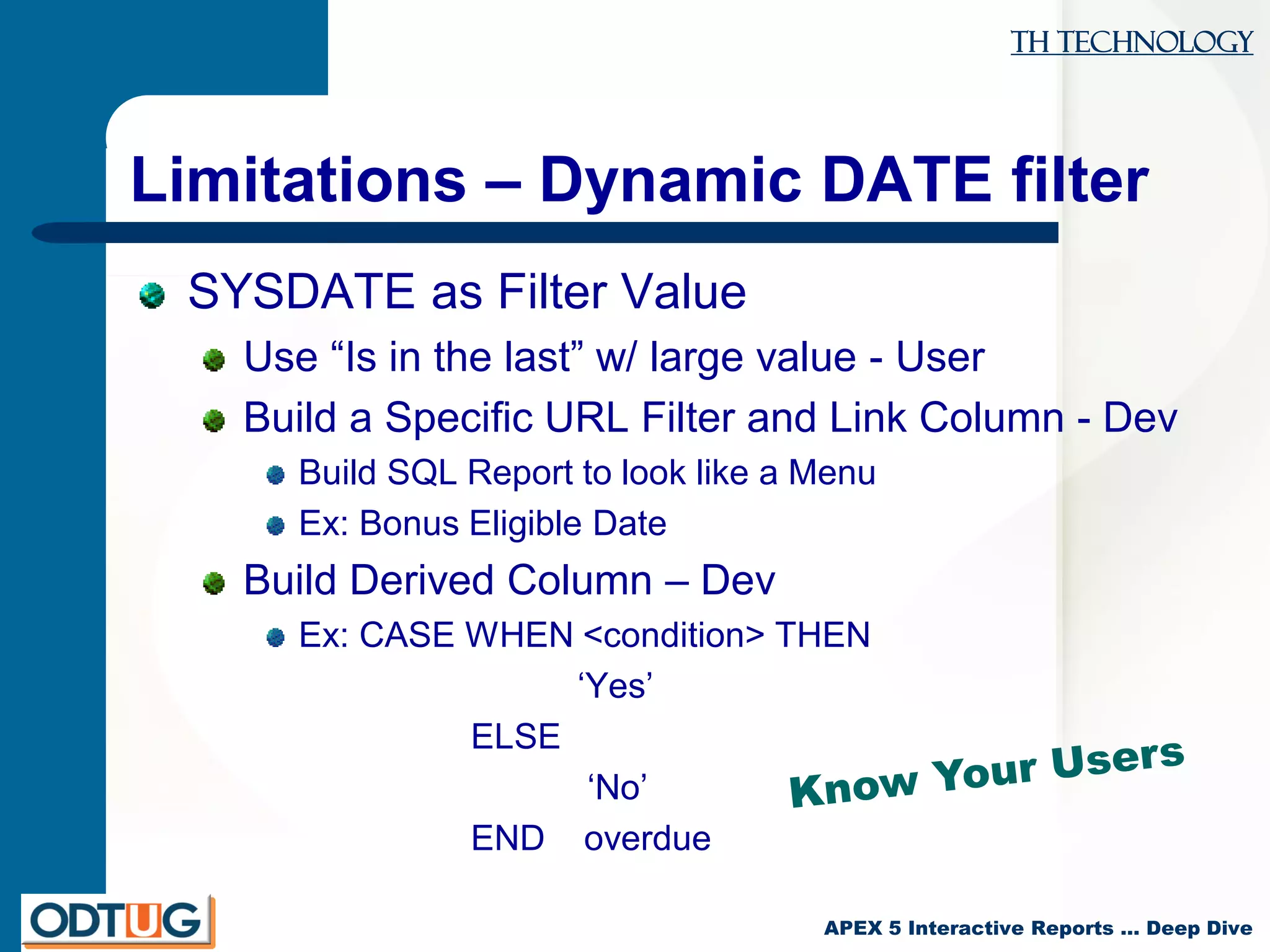 TH Technology
APEX 5 Interactive Reports … Deep Dive
Limitations – Dynamic DATE filter
SYSDATE as Filter Value
Use “Is in the last” w/ large value - User
Build a Specific URL Filter and Link Column - Dev
Build SQL Report to look like a Menu
Ex: Bonus Eligible Date
Build Derived Column – Dev
Ex: CASE WHEN <condition> THEN
‘Yes’
ELSE
‘No’
END overdue
 