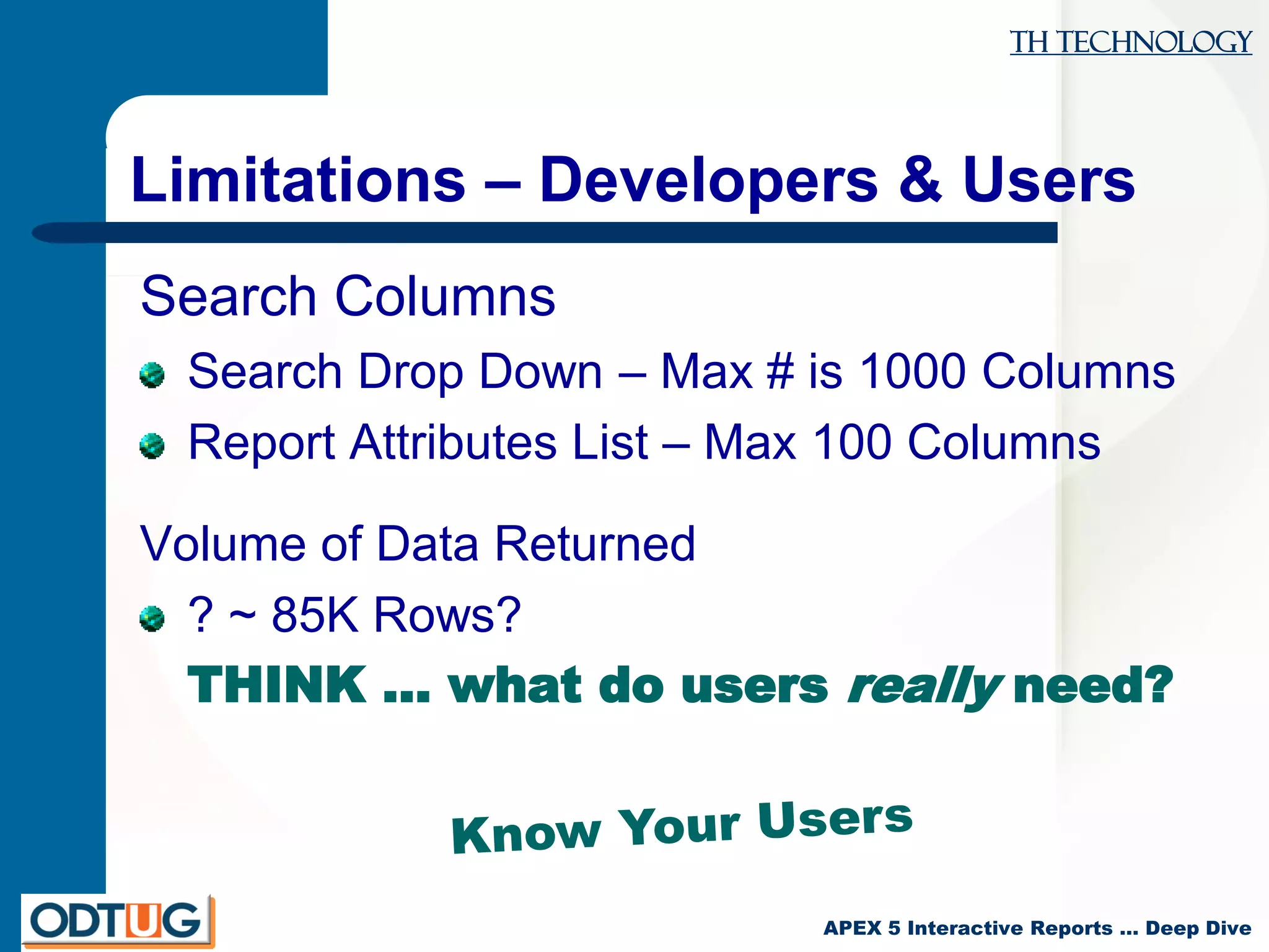 TH Technology
APEX 5 Interactive Reports … Deep Dive
Limitations – Developers & Users
Search Columns
Search Drop Down – Max # is 1000 Columns
Report Attributes List – Max 100 Columns
Volume of Data Returned
? ~ 85K Rows?
THINK … what do users really need?
 