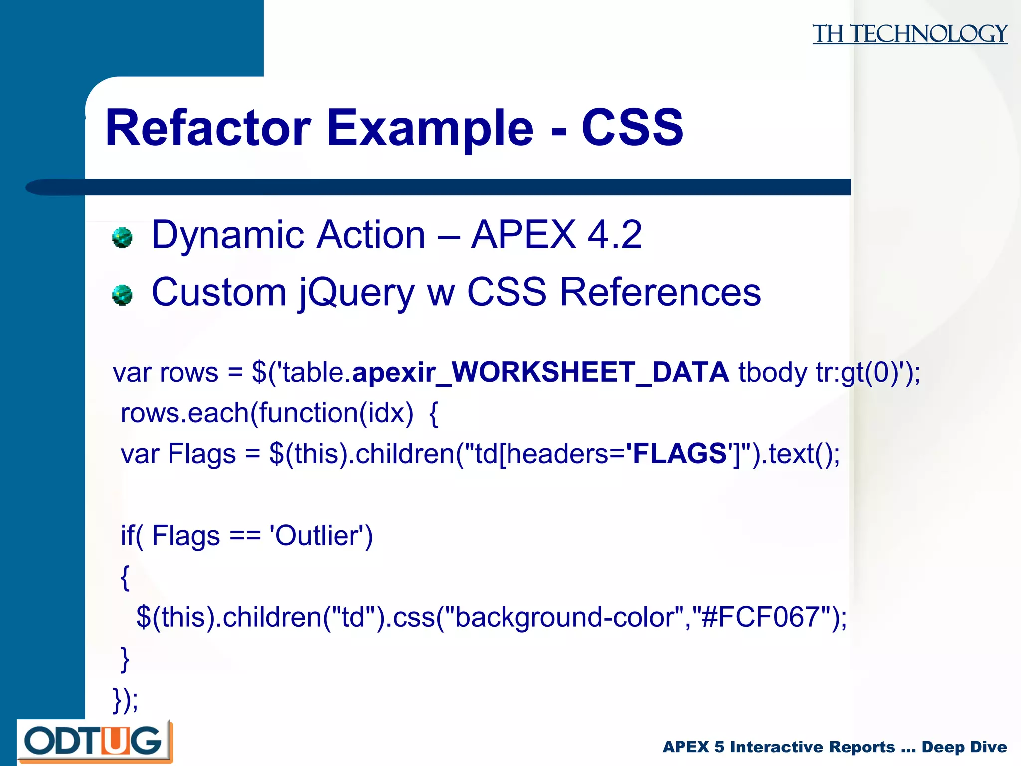 TH Technology
APEX 5 Interactive Reports … Deep Dive
Refactor Example - CSS
Dynamic Action – APEX 4.2
Custom jQuery w CSS References
var rows = $('table.apexir_WORKSHEET_DATA tbody tr:gt(0)');
rows.each(function(idx) {
var Flags = $(this).children("td[headers='FLAGS']").text();
if( Flags == 'Outlier')
{
$(this).children("td").css("background-color","#FCF067");
}
});
 