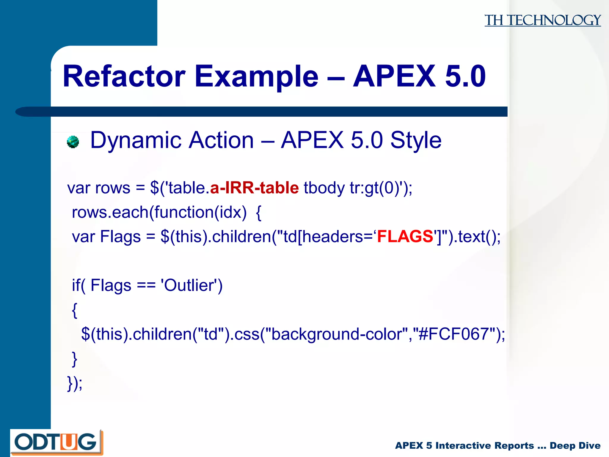 TH Technology
APEX 5 Interactive Reports … Deep Dive
Refactor Example – APEX 5.0
Dynamic Action – APEX 5.0 Style
var rows = $('table.a-IRR-table tbody tr:gt(0)');
rows.each(function(idx) {
var Flags = $(this).children("td[headers=‘FLAGS']").text();
if( Flags == 'Outlier')
{
$(this).children("td").css("background-color","#FCF067");
}
});
 