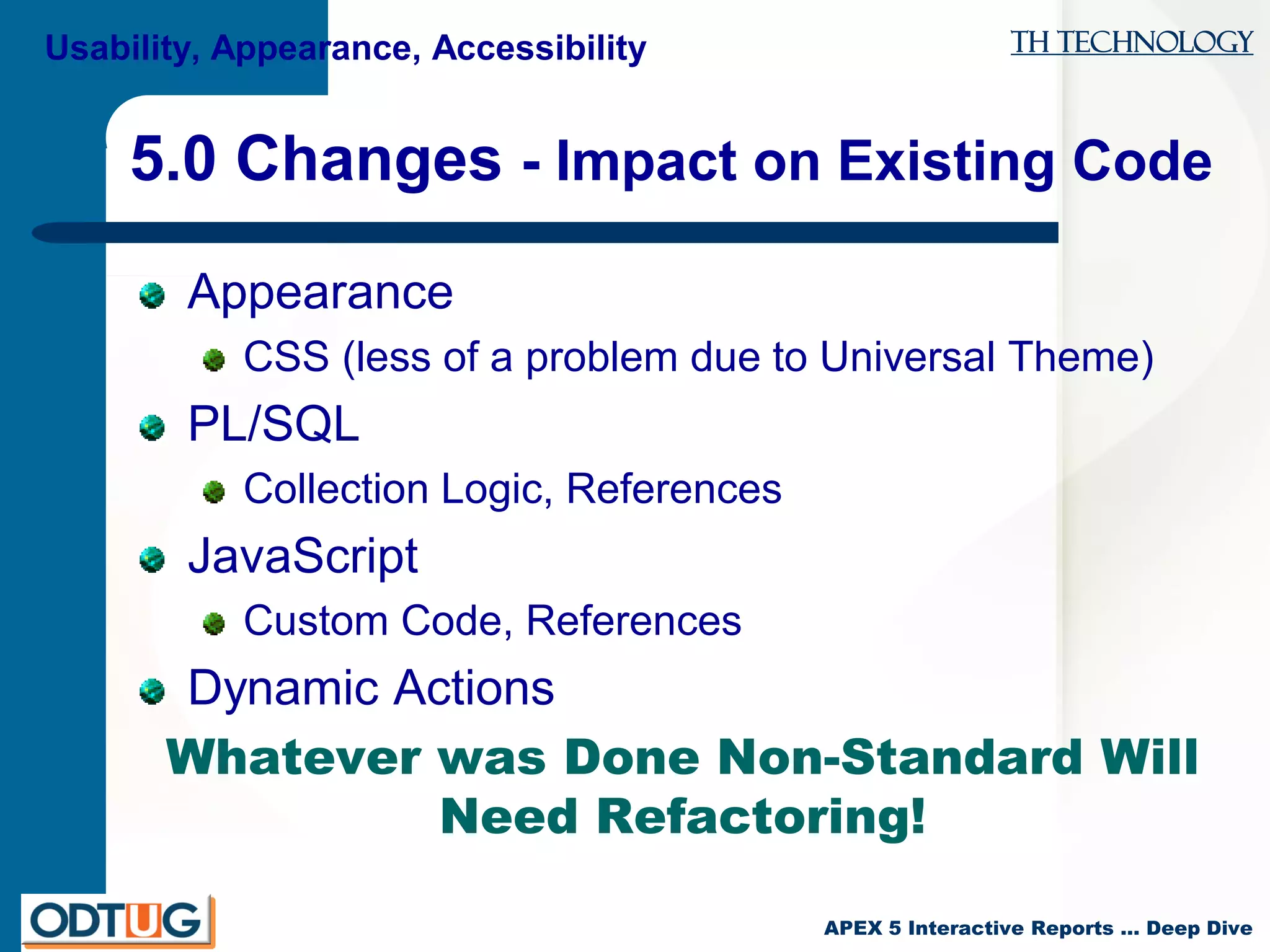 TH Technology
APEX 5 Interactive Reports … Deep Dive
5.0 Changes - Impact on Existing Code
Appearance
CSS (less of a problem due to Universal Theme)
PL/SQL
Collection Logic, References
JavaScript
Custom Code, References
Dynamic Actions
Whatever was Done Non-Standard Will
Need Refactoring!
Usability, Appearance, Accessibility
 