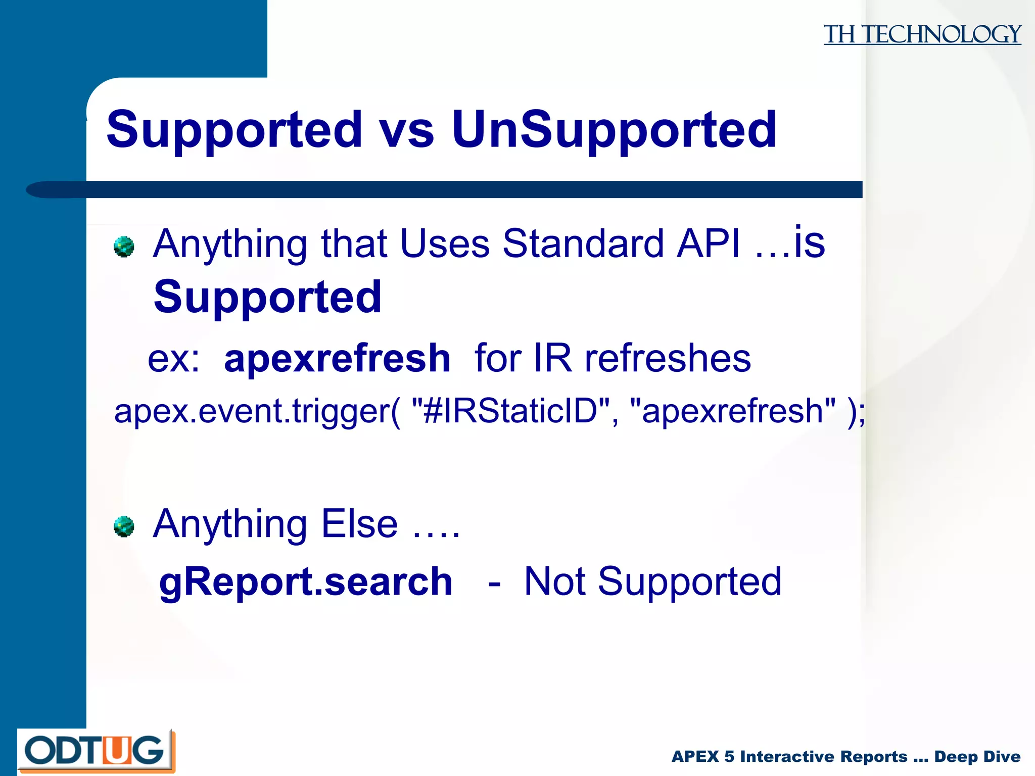 TH Technology
APEX 5 Interactive Reports … Deep Dive
Supported vs UnSupported
Anything that Uses Standard API …is
Supported
ex: apexrefresh for IR refreshes
apex.event.trigger( "#IRStaticID", "apexrefresh" );
Anything Else ….
gReport.search - Not Supported
 