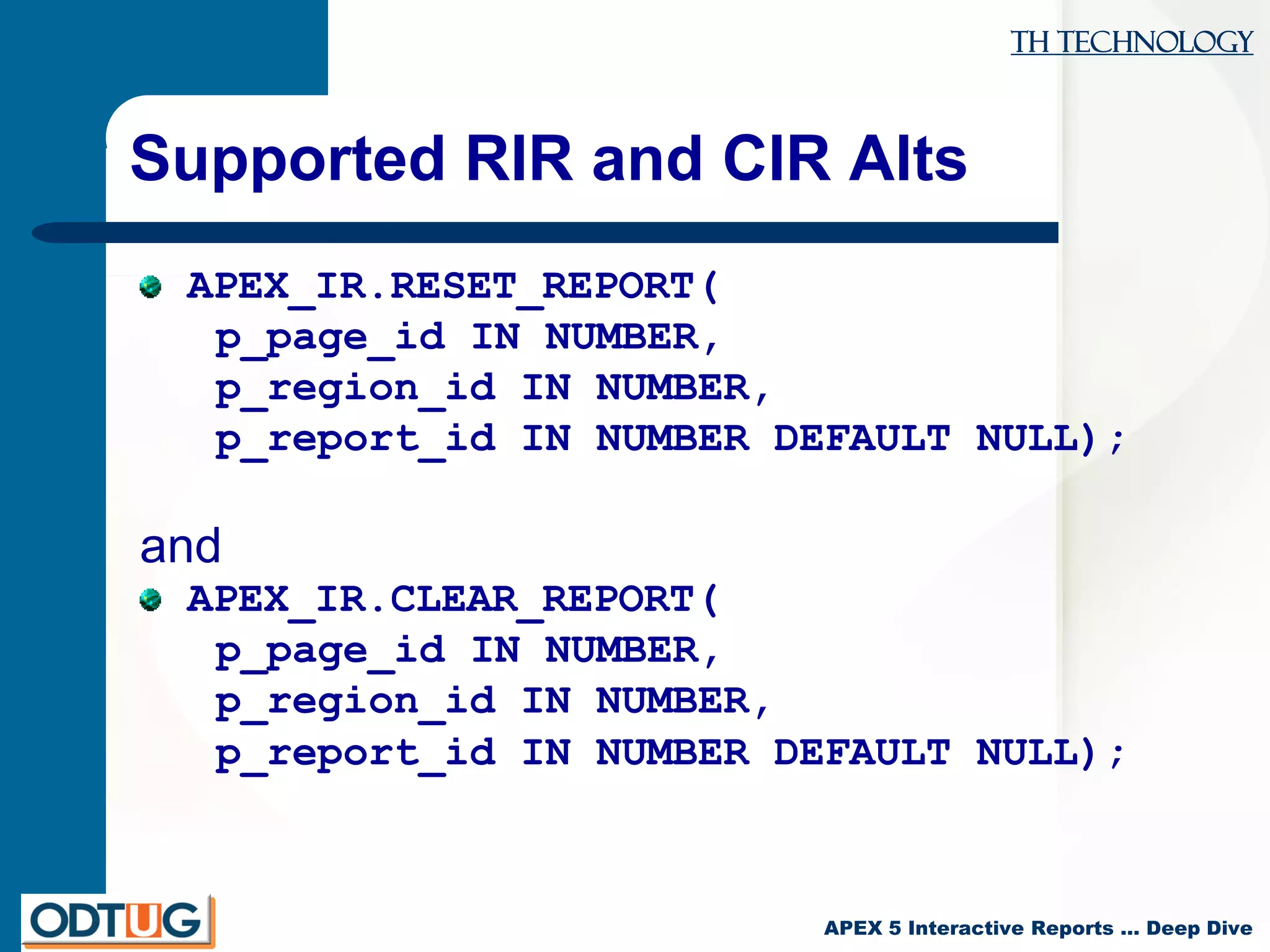 TH Technology
APEX 5 Interactive Reports … Deep Dive
Supported RIR and CIR Alts
APEX_IR.RESET_REPORT(
p_page_id IN NUMBER,
p_region_id IN NUMBER,
p_report_id IN NUMBER DEFAULT NULL);
and
APEX_IR.CLEAR_REPORT(
p_page_id IN NUMBER,
p_region_id IN NUMBER,
p_report_id IN NUMBER DEFAULT NULL);
 