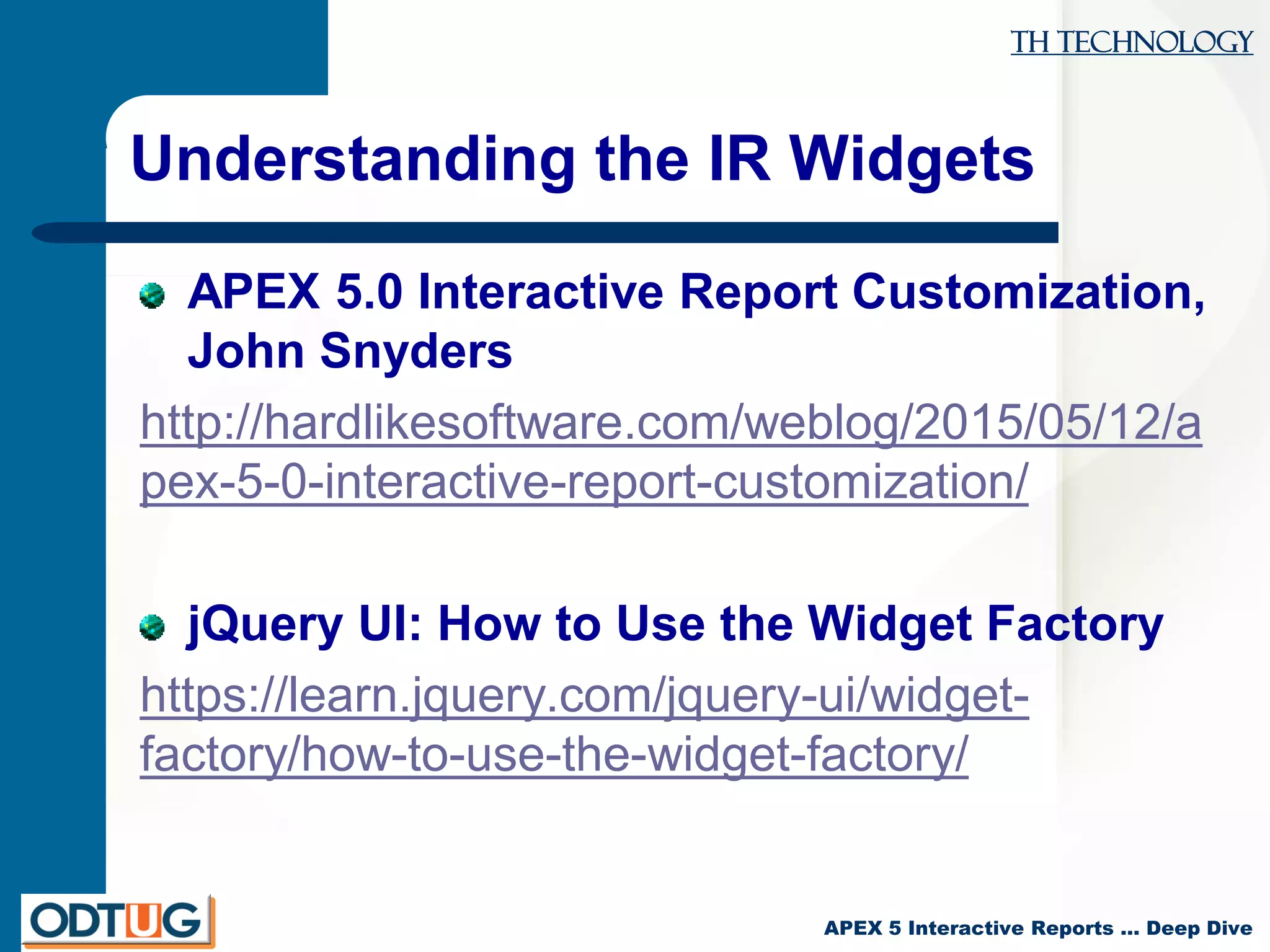 TH Technology
APEX 5 Interactive Reports … Deep Dive
Understanding the IR Widgets
APEX 5.0 Interactive Report Customization,
John Snyders
http://hardlikesoftware.com/weblog/2015/05/12/a
pex-5-0-interactive-report-customization/
jQuery UI: How to Use the Widget Factory
https://learn.jquery.com/jquery-ui/widget-
factory/how-to-use-the-widget-factory/
 