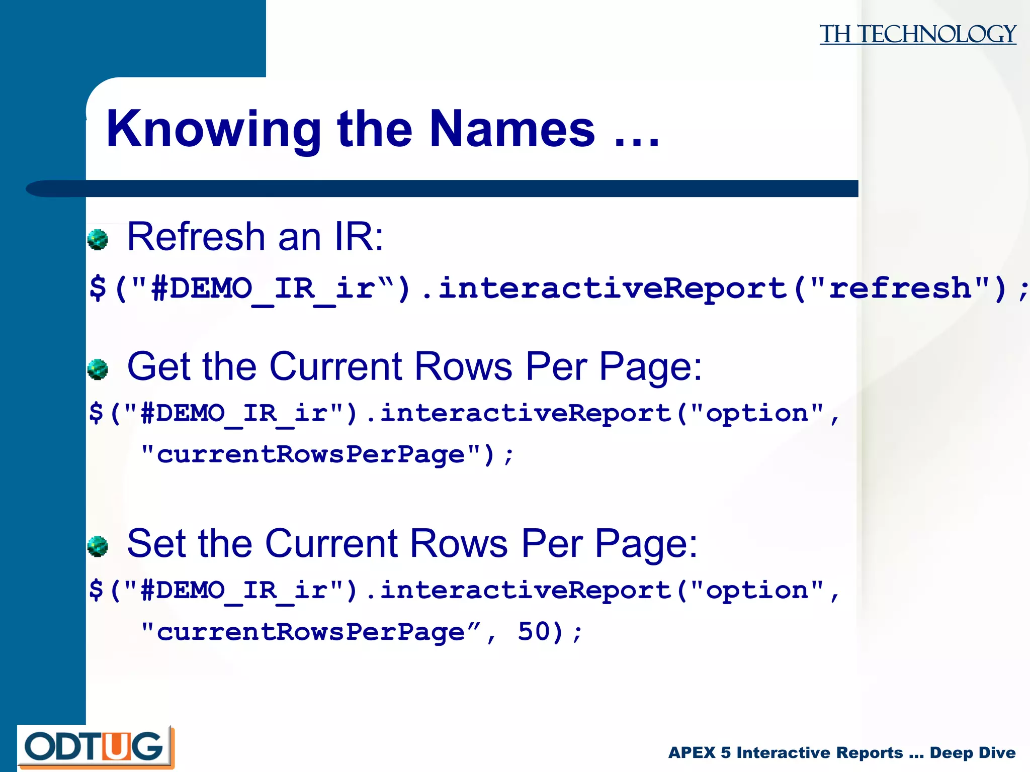 TH Technology
APEX 5 Interactive Reports … Deep Dive
Knowing the Names …
Refresh an IR:
$("#DEMO_IR_ir“).interactiveReport("refresh");
Get the Current Rows Per Page:
$("#DEMO_IR_ir").interactiveReport("option",
"currentRowsPerPage");
Set the Current Rows Per Page:
$("#DEMO_IR_ir").interactiveReport("option",
"currentRowsPerPage”, 50);
 