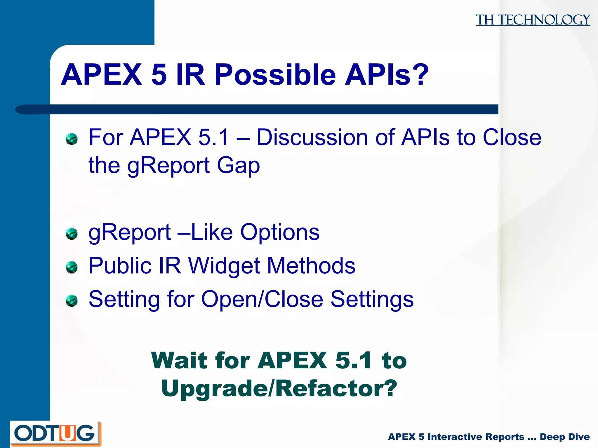 TH Technology
APEX 5 Interactive Reports … Deep Dive
APEX 5 IR Possible APIs?
For APEX 5.1 – Discussion of APIs to Close
the gReport Gap
gReport –Like Options
Public IR Widget Methods
Setting for Open/Close Settings
Wait for APEX 5.1 to
Upgrade/Refactor?
 