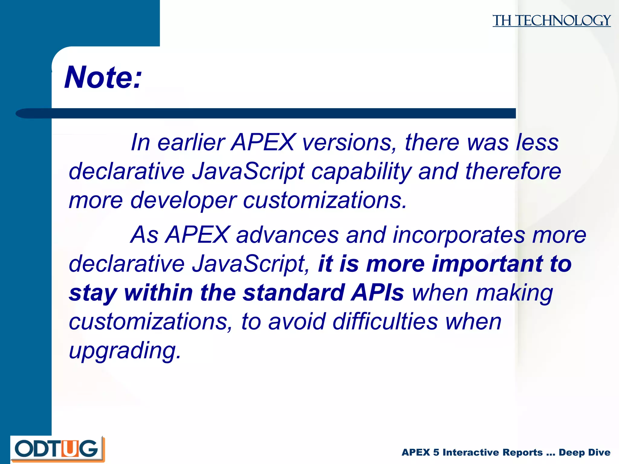 TH Technology
APEX 5 Interactive Reports … Deep Dive
Note:
In earlier APEX versions, there was less
declarative JavaScript capability and therefore
more developer customizations.
As APEX advances and incorporates more
declarative JavaScript, it is more important to
stay within the standard APIs when making
customizations, to avoid difficulties when
upgrading.
 