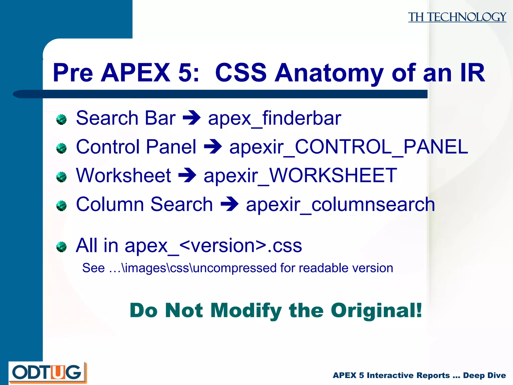 TH Technology
APEX 5 Interactive Reports … Deep Dive
Pre APEX 5: CSS Anatomy of an IR
Search Bar  apex_finderbar
Control Panel  apexir_CONTROL_PANEL
Worksheet  apexir_WORKSHEET
Column Search  apexir_columnsearch
All in apex_<version>.css
See …imagescssuncompressed for readable version
Do Not Modify the Original!
 