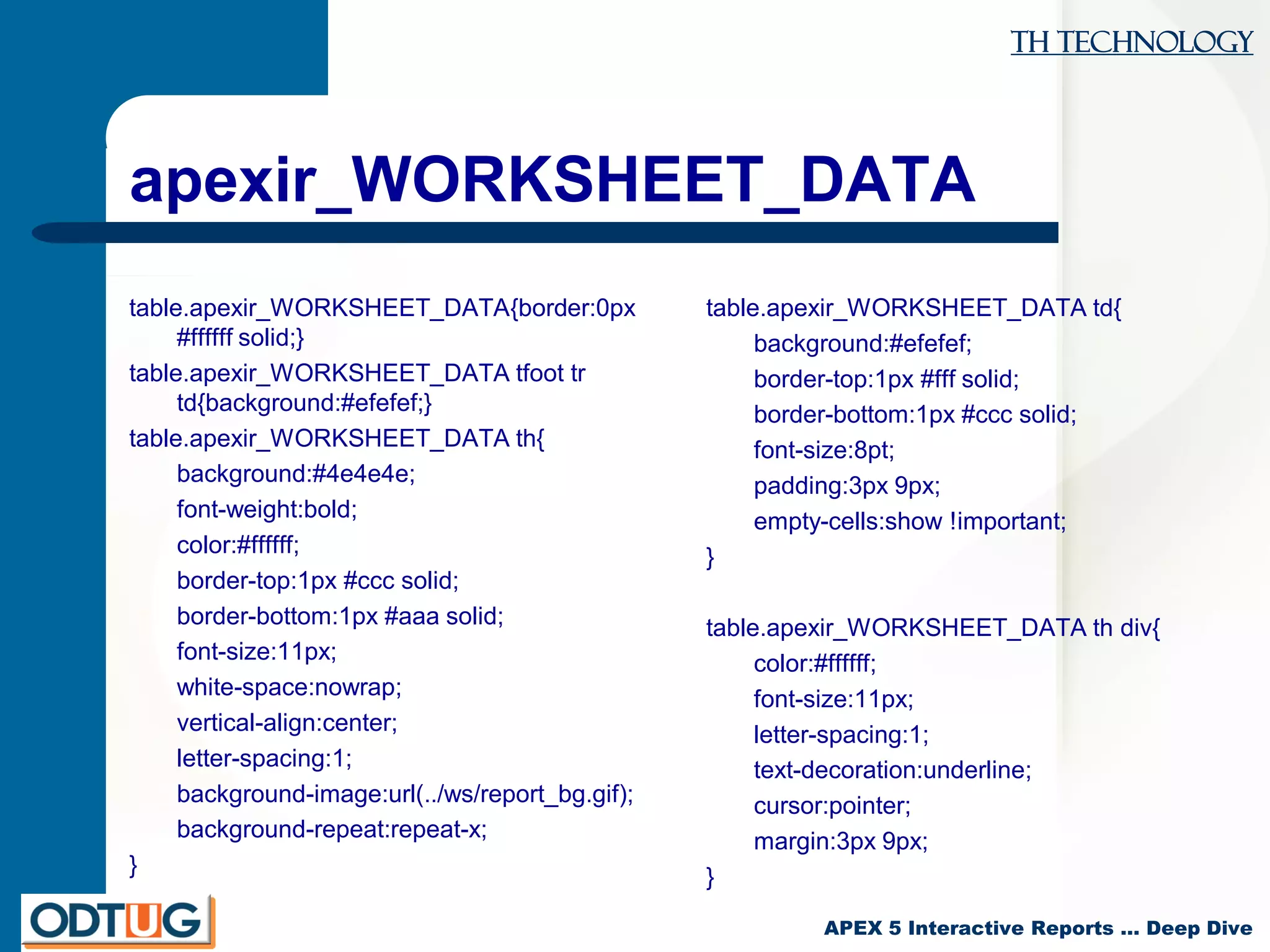 TH Technology
APEX 5 Interactive Reports … Deep Dive
apexir_WORKSHEET_DATA
table.apexir_WORKSHEET_DATA{border:0px
#ffffff solid;}
table.apexir_WORKSHEET_DATA tfoot tr
td{background:#efefef;}
table.apexir_WORKSHEET_DATA th{
background:#4e4e4e;
font-weight:bold;
color:#ffffff;
border-top:1px #ccc solid;
border-bottom:1px #aaa solid;
font-size:11px;
white-space:nowrap;
vertical-align:center;
letter-spacing:1;
background-image:url(../ws/report_bg.gif);
background-repeat:repeat-x;
}
table.apexir_WORKSHEET_DATA td{
background:#efefef;
border-top:1px #fff solid;
border-bottom:1px #ccc solid;
font-size:8pt;
padding:3px 9px;
empty-cells:show !important;
}
table.apexir_WORKSHEET_DATA th div{
color:#ffffff;
font-size:11px;
letter-spacing:1;
text-decoration:underline;
cursor:pointer;
margin:3px 9px;
}
 