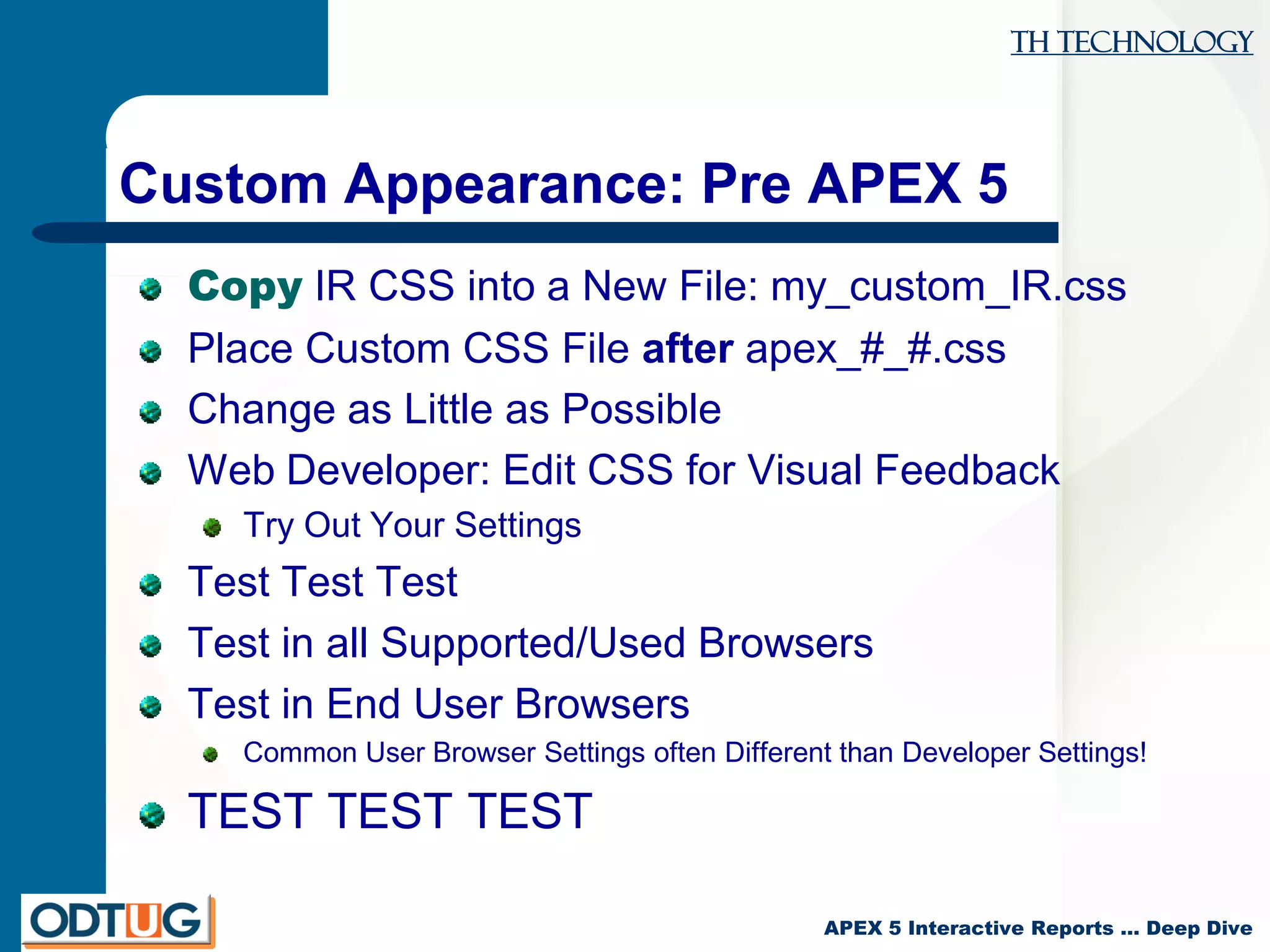 TH Technology
APEX 5 Interactive Reports … Deep Dive
Custom Appearance: Pre APEX 5
Copy IR CSS into a New File: my_custom_IR.css
Place Custom CSS File after apex_#_#.css
Change as Little as Possible
Web Developer: Edit CSS for Visual Feedback
Try Out Your Settings
Test Test Test
Test in all Supported/Used Browsers
Test in End User Browsers
Common User Browser Settings often Different than Developer Settings!
TEST TEST TEST
 