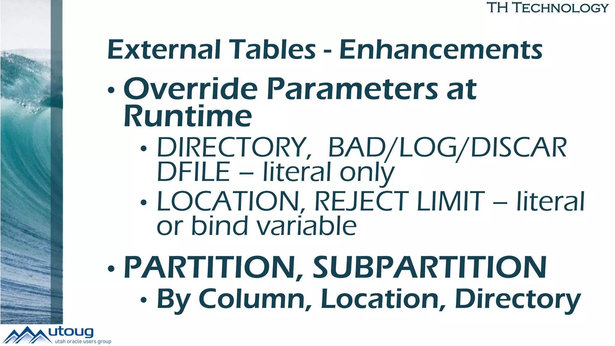 TH Technology
External Tables - Enhancements
• Override Parameters at
Runtime
• DIRECTORY, BAD/LOG/DISCAR
DFILE – literal only
• LOCATION, REJECT LIMIT – literal
or bind variable
• PARTITION, SUBPARTITION
• By Column, Location, Directory
 