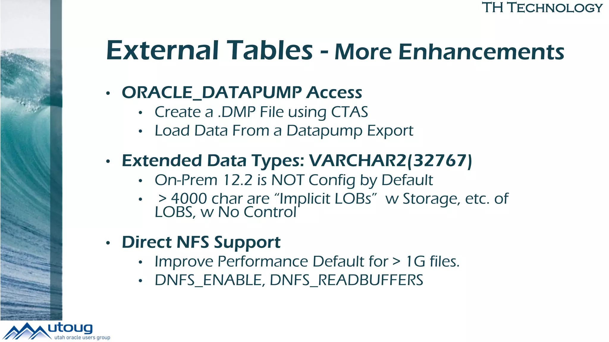 TH Technology
External Tables - More Enhancements
• ORACLE_DATAPUMP Access
• Create a .DMP File using CTAS
• Load Data From a Datapump Export
• Extended Data Types: VARCHAR2(32767)
• On-Prem 12.2 is NOT Config by Default
• > 4000 char are “Implicit LOBs” w Storage, etc. of
LOBS, w No Control
• Direct NFS Support
• Improve Performance Default for > 1G files.
• DNFS_ENABLE, DNFS_READBUFFERS
 